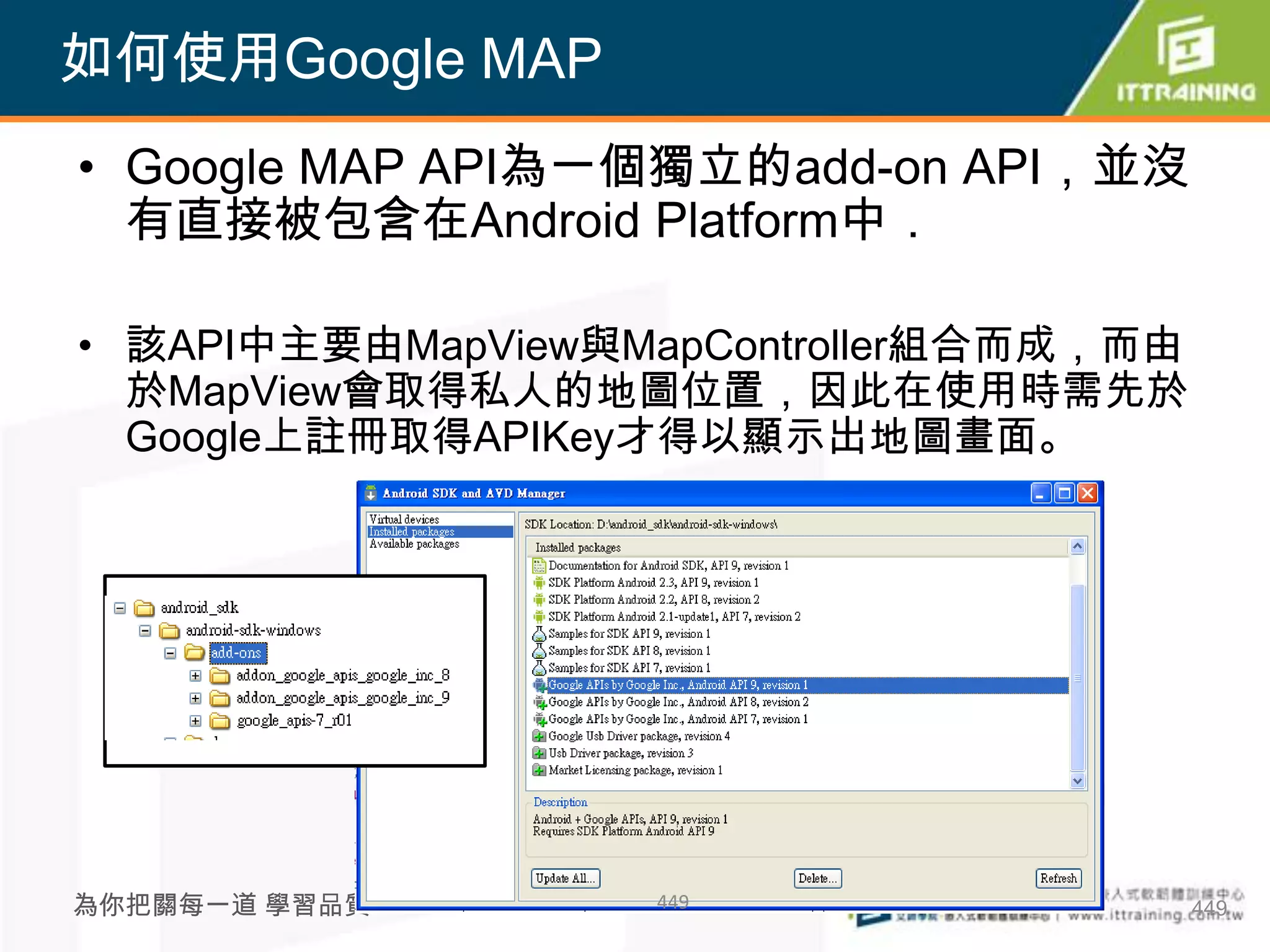 如何使用Google MAP
• Google MAP API為一個獨立的add-on API，並沒
  有直接被包含在Android Platform中．

• 該API中主要由MapView與MapController組合而成，而由
  於MapView會取得私人的地圖位置，因此在使用時需先於
  Google上註冊取得APIKey才得以顯示出地圖畫面。




為你把關每一道 學習品質       449                   449
 