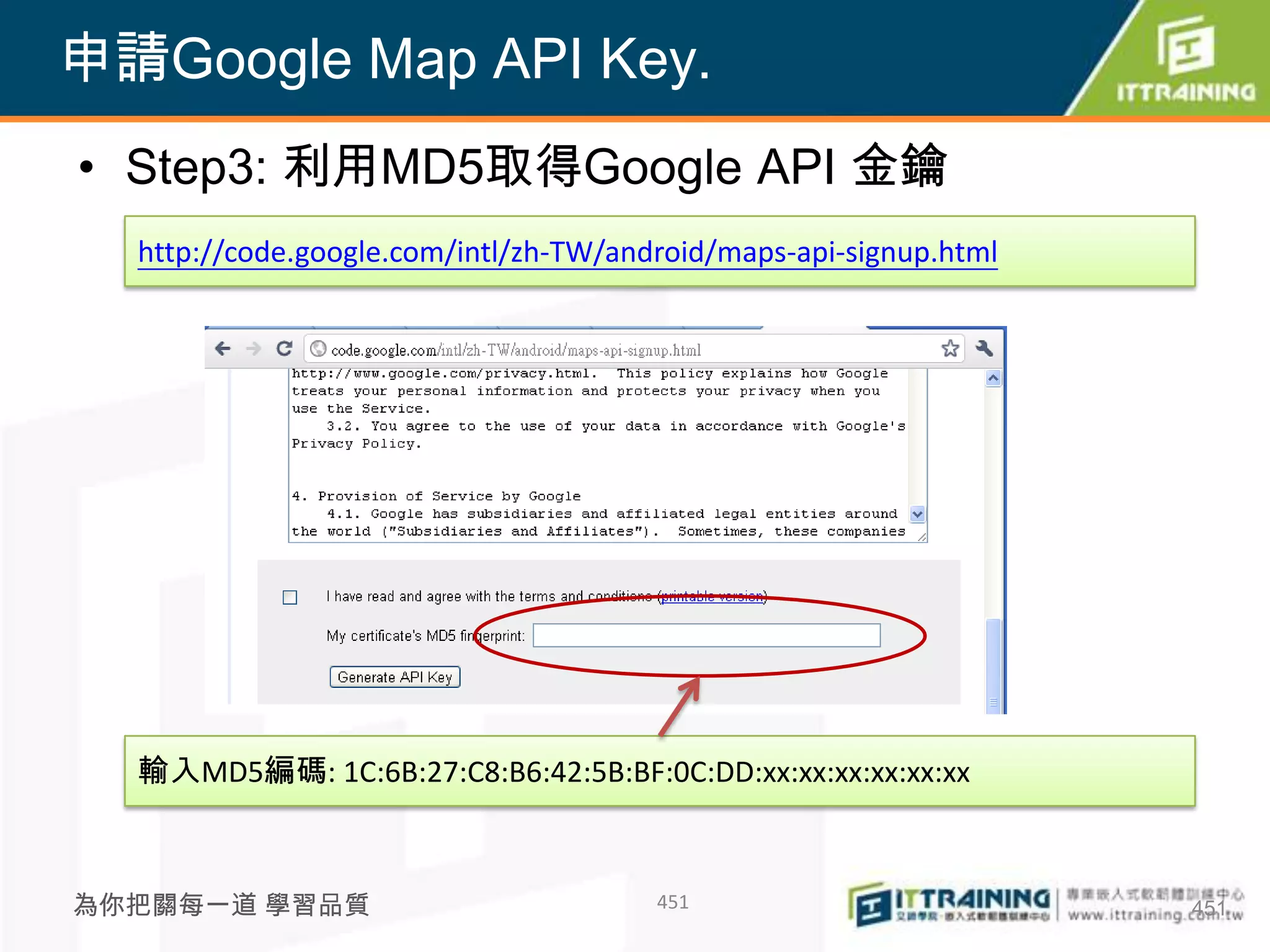 申請Google Map API Key.
• Step3: 利用MD5取得Google API 金鑰
  http://code.google.com/intl/zh-TW/android/maps-api-signup.html




  輸入MD5編碼: 1C:6B:27:C8:B6:42:5B:BF:0C:DD:xx:xx:xx:xx:xx:xx



為你把關每一道 學習品質                           451                         451
 