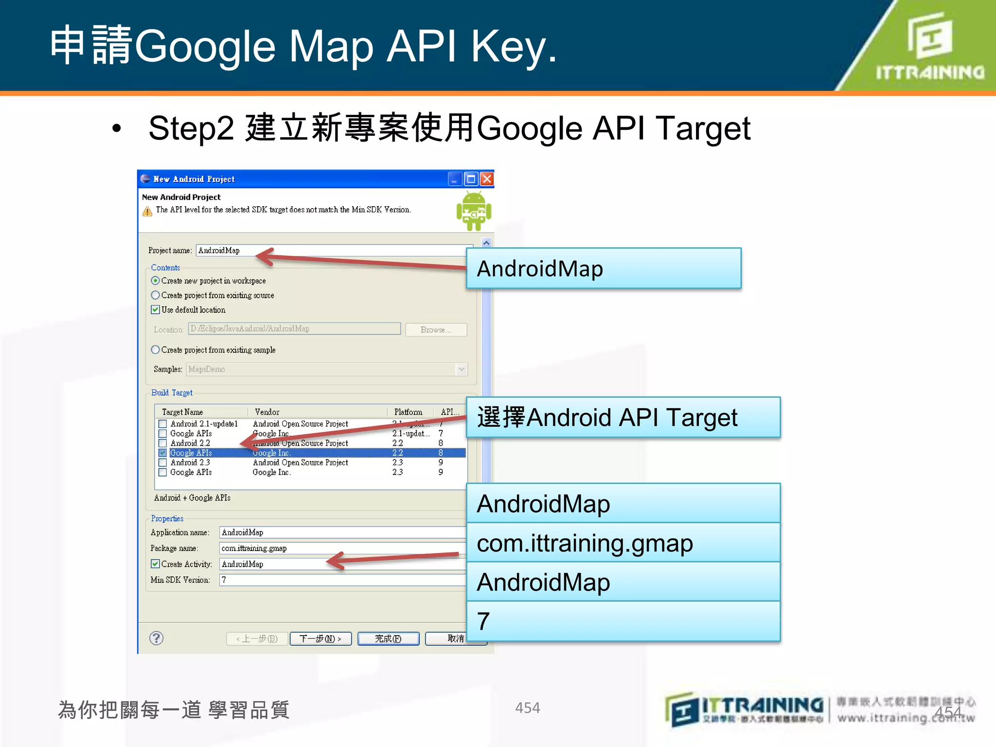 申請Google Map API Key.
  • Step2 建立新專案使用Google API Target



                    AndroidMap




                    選擇Android API Target


                    AndroidMap
                    com.ittraining.gmap
                    AndroidMap
                    7


為你把關每一道 學習品質            454                454
 
