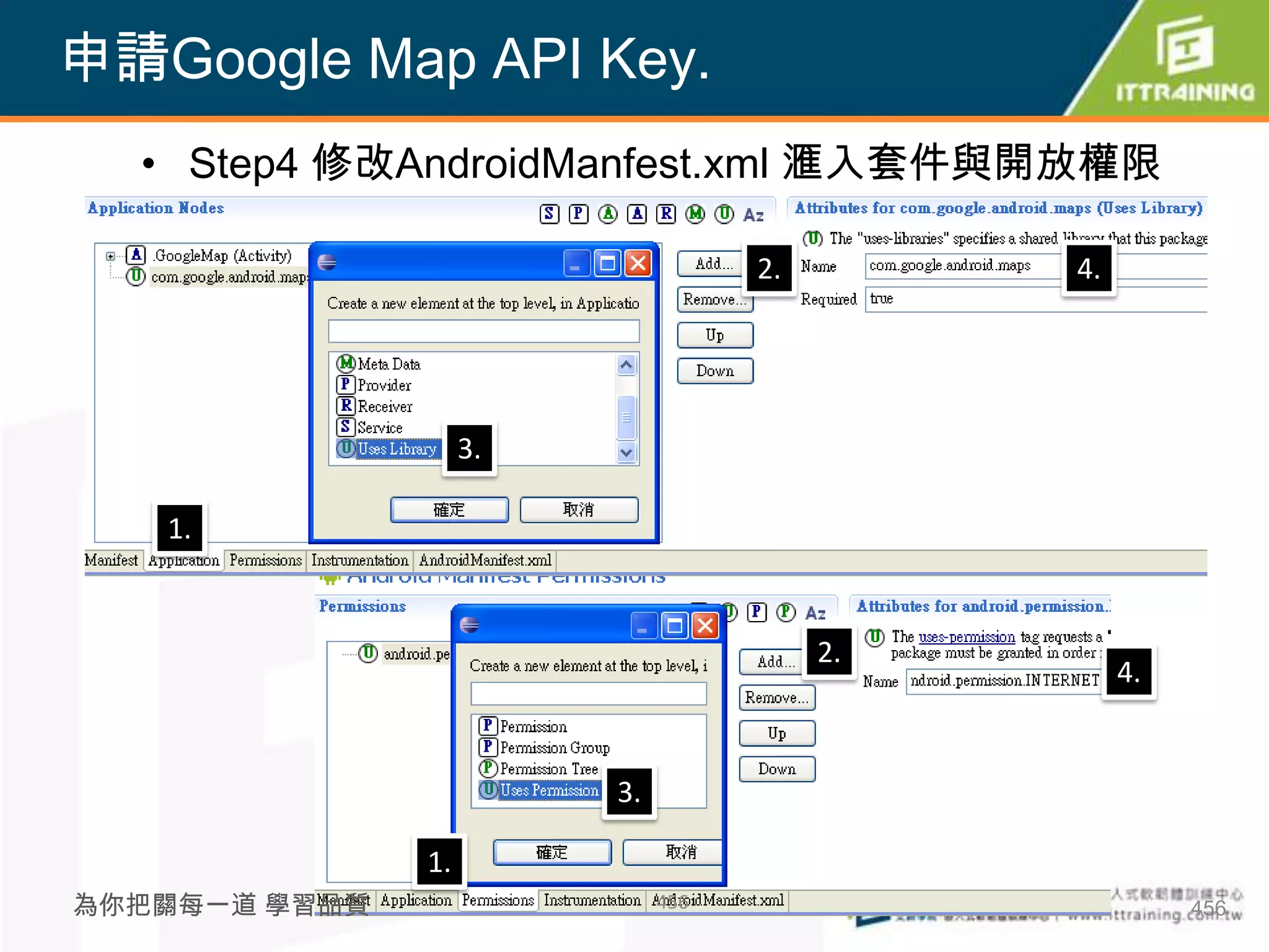 申請Google Map API Key.
  • Step4 修改AndroidManfest.xml 滙入套件與開放權限

                                    2.        4.




                    3.

   1.


                                         2.
                                                   4.


                         3.

               1.
為你把關每一道 學習品質                  456                       456
 