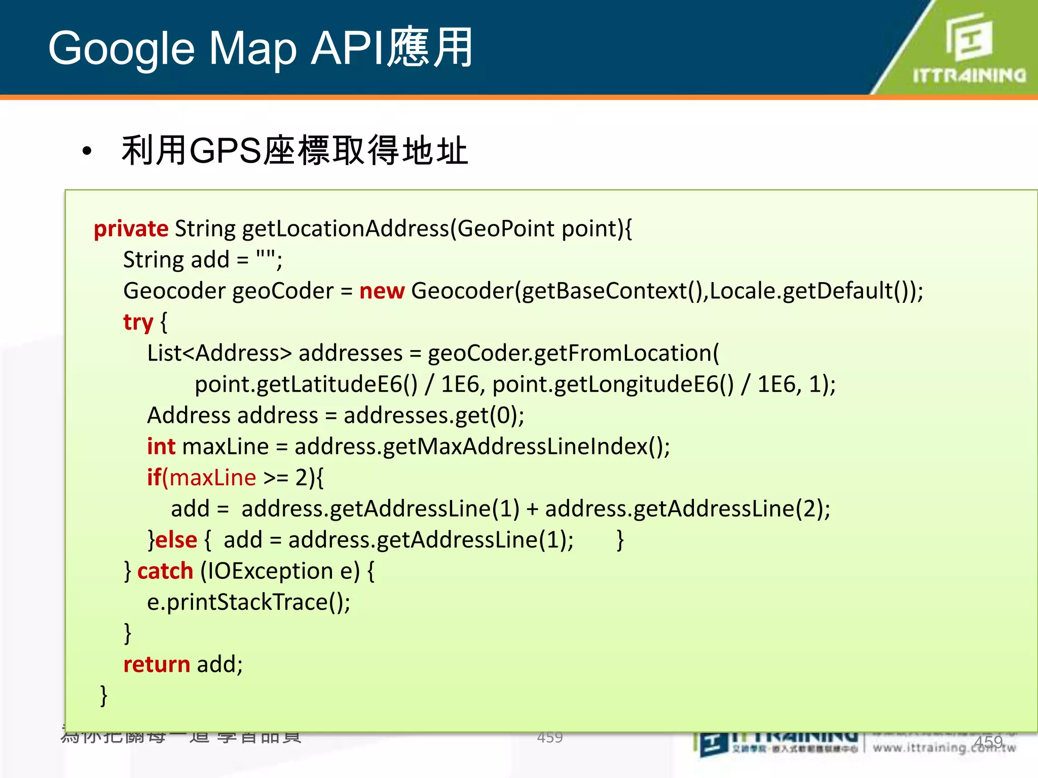 Google Map API應用

 • 利用GPS座標取得地址

 private String getLocationAddress(GeoPoint point){
    String add = "";
    Geocoder geoCoder = new Geocoder(getBaseContext(),Locale.getDefault());
    try {
       List<Address> addresses = geoCoder.getFromLocation(
            point.getLatitudeE6() / 1E6, point.getLongitudeE6() / 1E6, 1);
       Address address = addresses.get(0);
       int maxLine = address.getMaxAddressLineIndex();
       if(maxLine >= 2){
          add = address.getAddressLine(1) + address.getAddressLine(2);
       }else { add = address.getAddressLine(1);     }
    } catch (IOException e) {
       e.printStackTrace();
    }
    return add;
 }
為你把關每一道 學習品質                            459                                   459
 