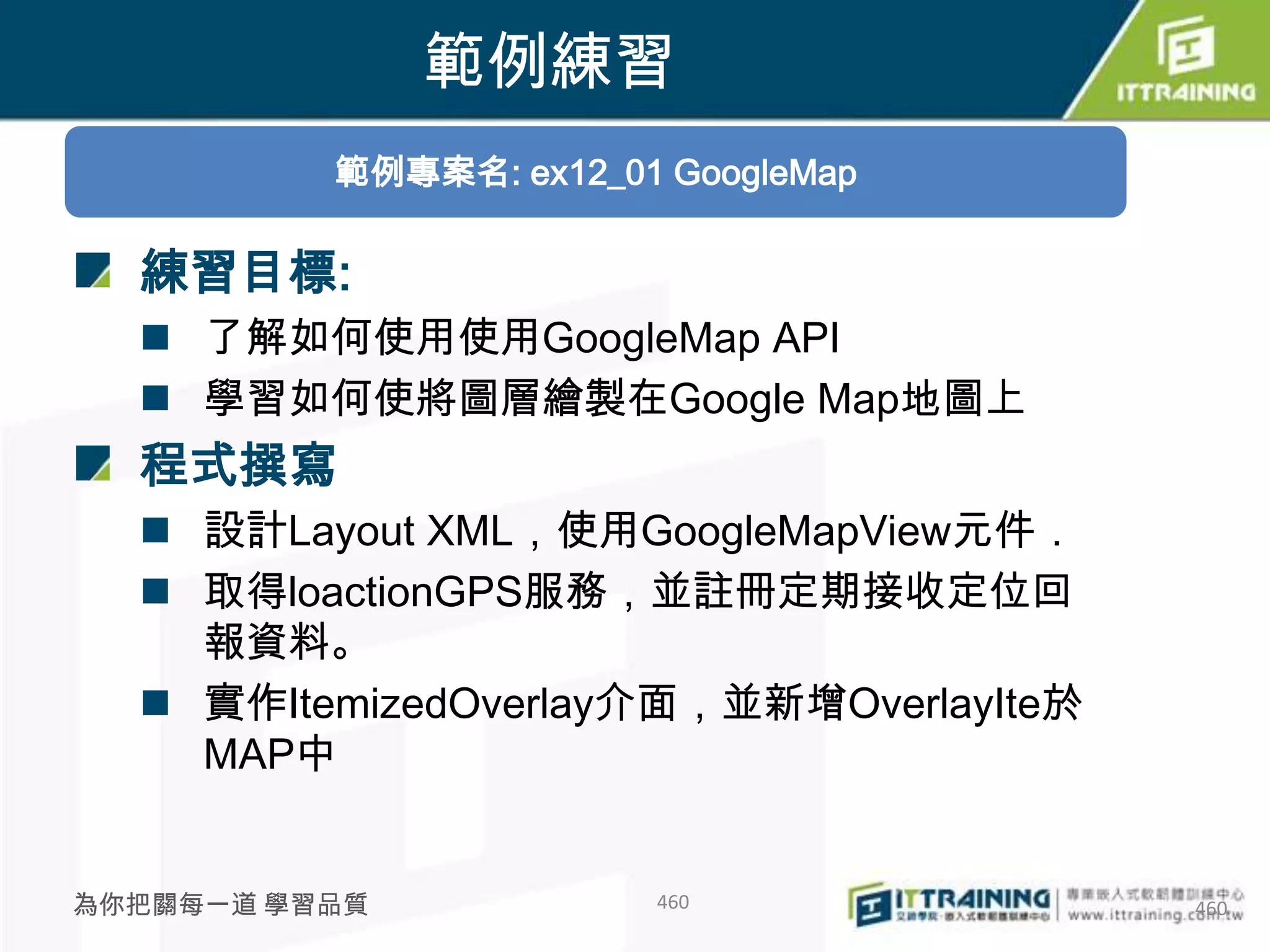 範例練習
          範例專案名: ex12_01 GoogleMap

  練習目標:
   了解如何使用使用GoogleMap API
   學習如何使將圖層繪製在Google Map地圖上
  程式撰寫
   設計Layout XML，使用GoogleMapView元件．
   取得loactionGPS服務，並註冊定期接收定位回
    報資料。
   實作ItemizedOverlay介面，並新增OverlayIte於
    MAP中


為你把關每一道 學習品質            460              460
 