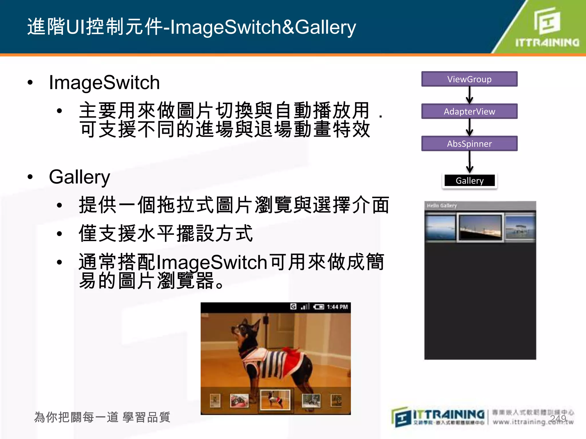 進階UI控制元件-ImageSwitch&Gallery

• ImageSwitch                  ViewGroup


   • 主要用來做圖片切換與自動播放用．          AdapterView

     可支援不同的進場與退場動畫特效
                               AbsSpinner


• Gallery                        Gallery

  • 提供一個拖拉式圖片瀏覽與選擇介面
  • 僅支援水平擺設方式
  • 通常搭配ImageSwitch可用來做成簡
     易的圖片瀏覽器。




為你把關每一道 學習品質                                 249
 