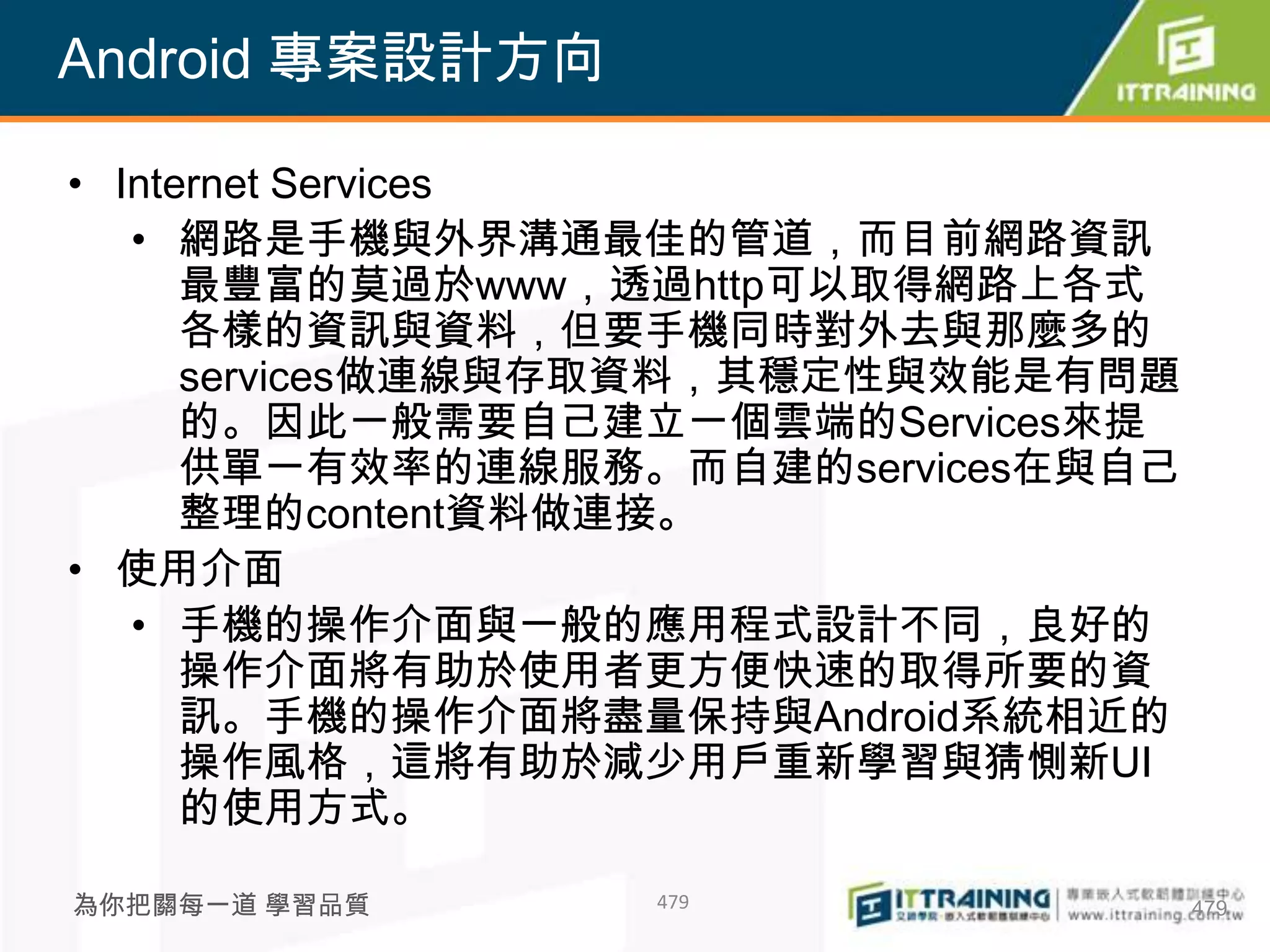 Android 專案設計方向

• Internet Services
   • 網路是手機與外界溝通最佳的管道，而目前網路資訊
      最豐富的莫過於www，透過http可以取得網路上各式
      各樣的資訊與資料，但要手機同時對外去與那麼多的
      services做連線與存取資料，其穩定性與效能是有問題
      的。因此一般需要自己建立一個雲端的Services來提
      供單一有效率的連線服務。而自建的services在與自己
      整理的content資料做連接。
• 使用介面
   • 手機的操作介面與一般的應用程式設計不同，良好的
      操作介面將有助於使用者更方便快速的取得所要的資
      訊。手機的操作介面將盡量保持與Android系統相近的
      操作風格，這將有助於減少用戶重新學習與猜惻新UI
      的使用方式。

為你把關每一道 學習品質      479                479
 