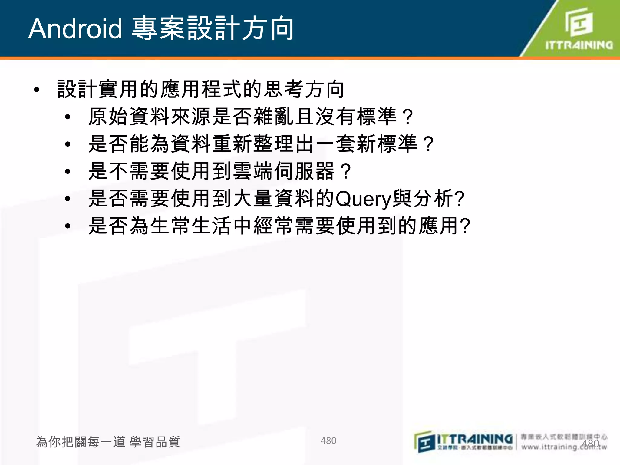 Android 專案設計方向

• 設計實用的應用程式的思考方向
  • 原始資料來源是否雜亂且沒有標準？
  • 是否能為資料重新整理出一套新標準？
  • 是不需要使用到雲端伺服器？
  • 是否需要使用到大量資料的Query與分析?
  • 是否為生常生活中經常需要使用到的應用?




為你把關每一道 學習品質     480        480
 