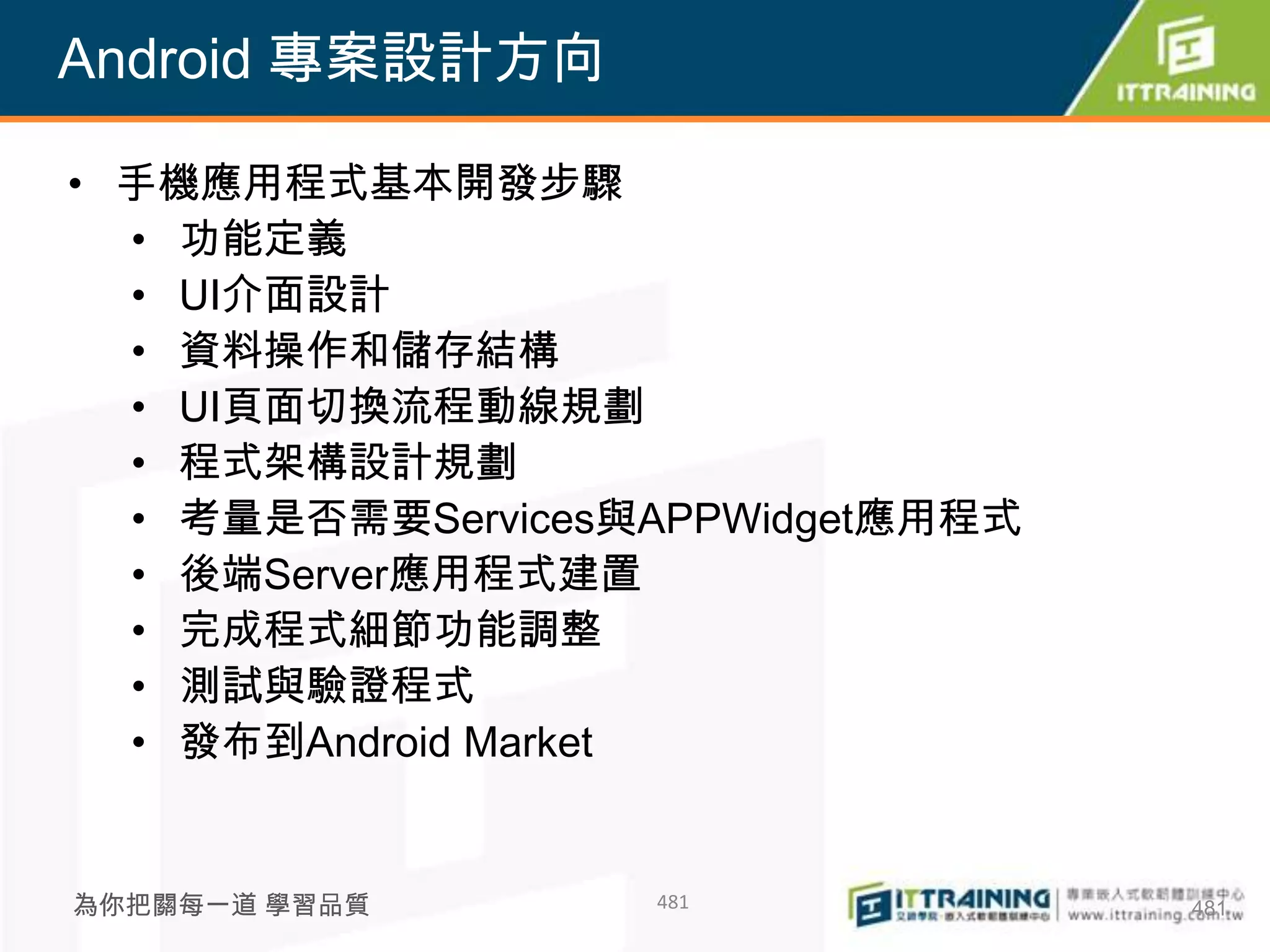 Android 專案設計方向

• 手機應用程式基本開發步驟
  • 功能定義
  • UI介面設計
  • 資料操作和儲存結構
  • UI頁面切換流程動線規劃
  • 程式架構設計規劃
  • 考量是否需要Services與APPWidget應用程式
  • 後端Server應用程式建置
  • 完成程式細節功能調整
  • 測試與驗證程式
  • 發布到Android Market


為你把關每一道 學習品質       481             481
 