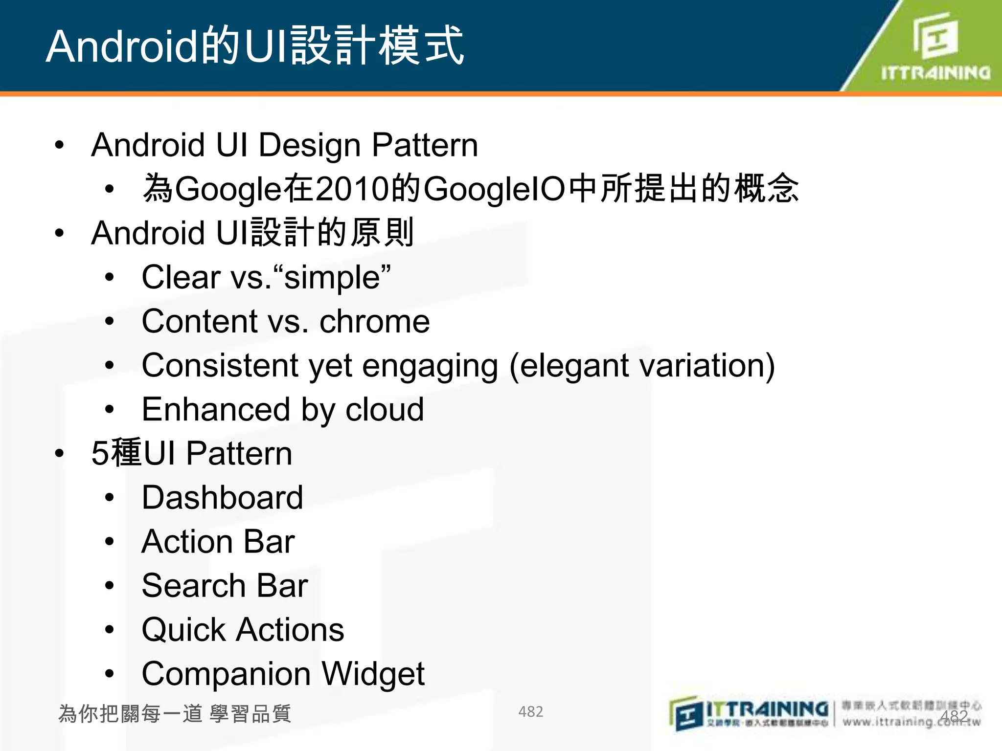 Android的UI設計模式

• Android UI Design Pattern
   • 為Google在2010的GoogleIO中所提出的概念
• Android UI設計的原則
   • Clear vs.“simple”
   • Content vs. chrome
   • Consistent yet engaging (elegant variation)
   • Enhanced by cloud
• 5種UI Pattern
   • Dashboard
   • Action Bar
   • Search Bar
   • Quick Actions
   • Companion Widget
為你把關每一道 學習品質                 482                   482
 
