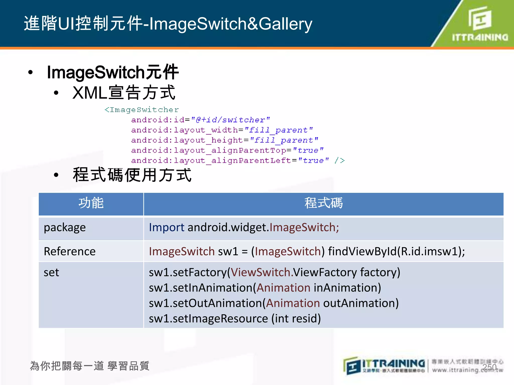 進階UI控制元件-ImageSwitch&Gallery

• ImageSwitch元件
   • XML宣告方式



  • 程式碼使用方式
       功能                                程式碼
 package     Import android.widget.ImageSwitch;
 Reference   ImageSwitch sw1 = (ImageSwitch) findViewById(R.id.imsw1);
 set         sw1.setFactory(ViewSwitch.ViewFactory factory)
             sw1.setInAnimation(Animation inAnimation)
             sw1.setOutAnimation(Animation outAnimation)
             sw1.setImageResource (int resid)


為你把關每一道 學習品質                                                             250
 