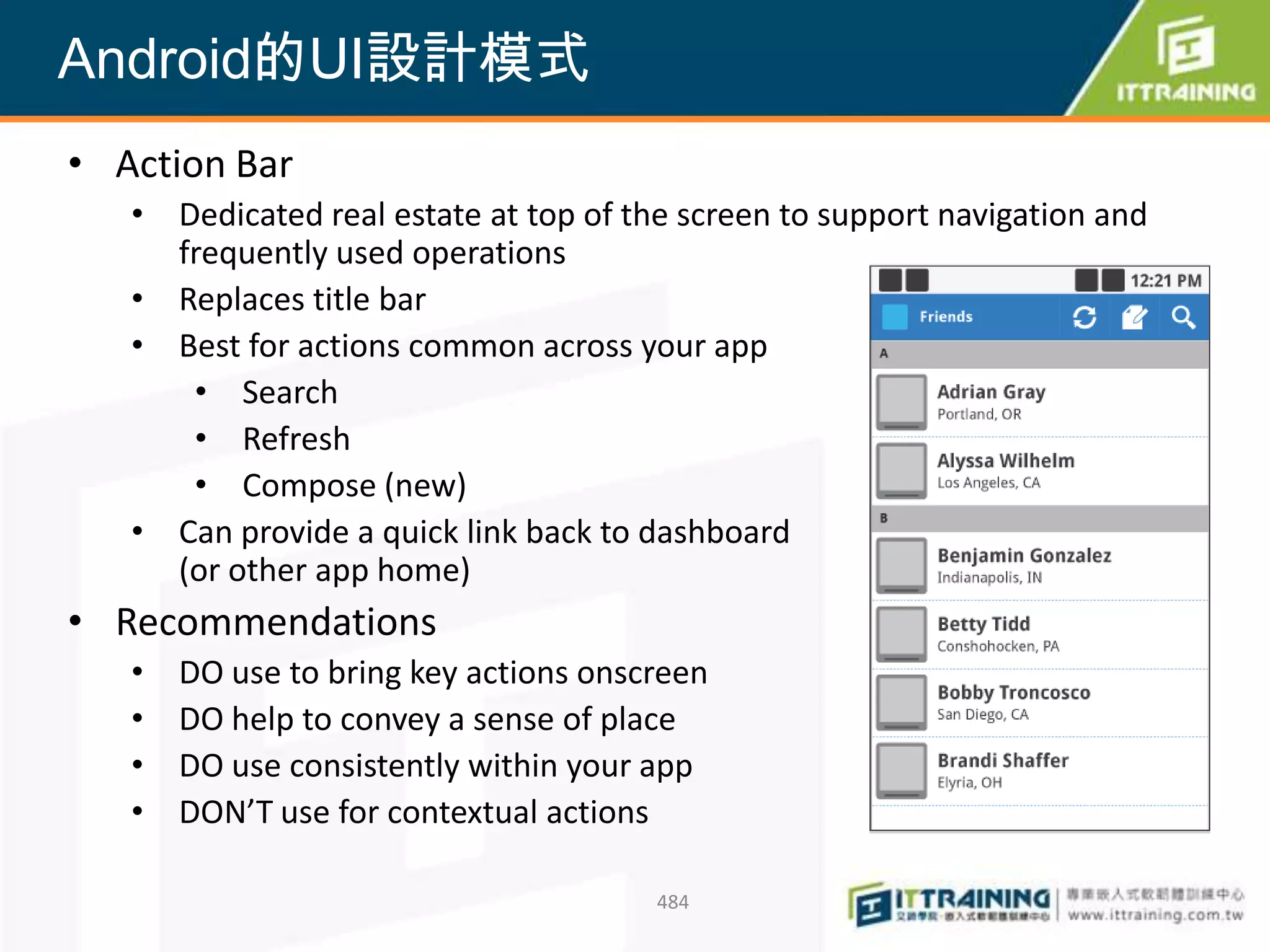 Android的UI設計模式
• Action Bar
   • Dedicated real estate at top of the screen to support navigation and
     frequently used operations
   • Replaces title bar
   • Best for actions common across your app
      • Search
      • Refresh
      • Compose (new)
   • Can provide a quick link back to dashboard
     (or other app home)
• Recommendations
   •   DO use to bring key actions onscreen
   •   DO help to convey a sense of place
   •   DO use consistently within your app
   •   DON’T use for contextual actions

                                       484
 