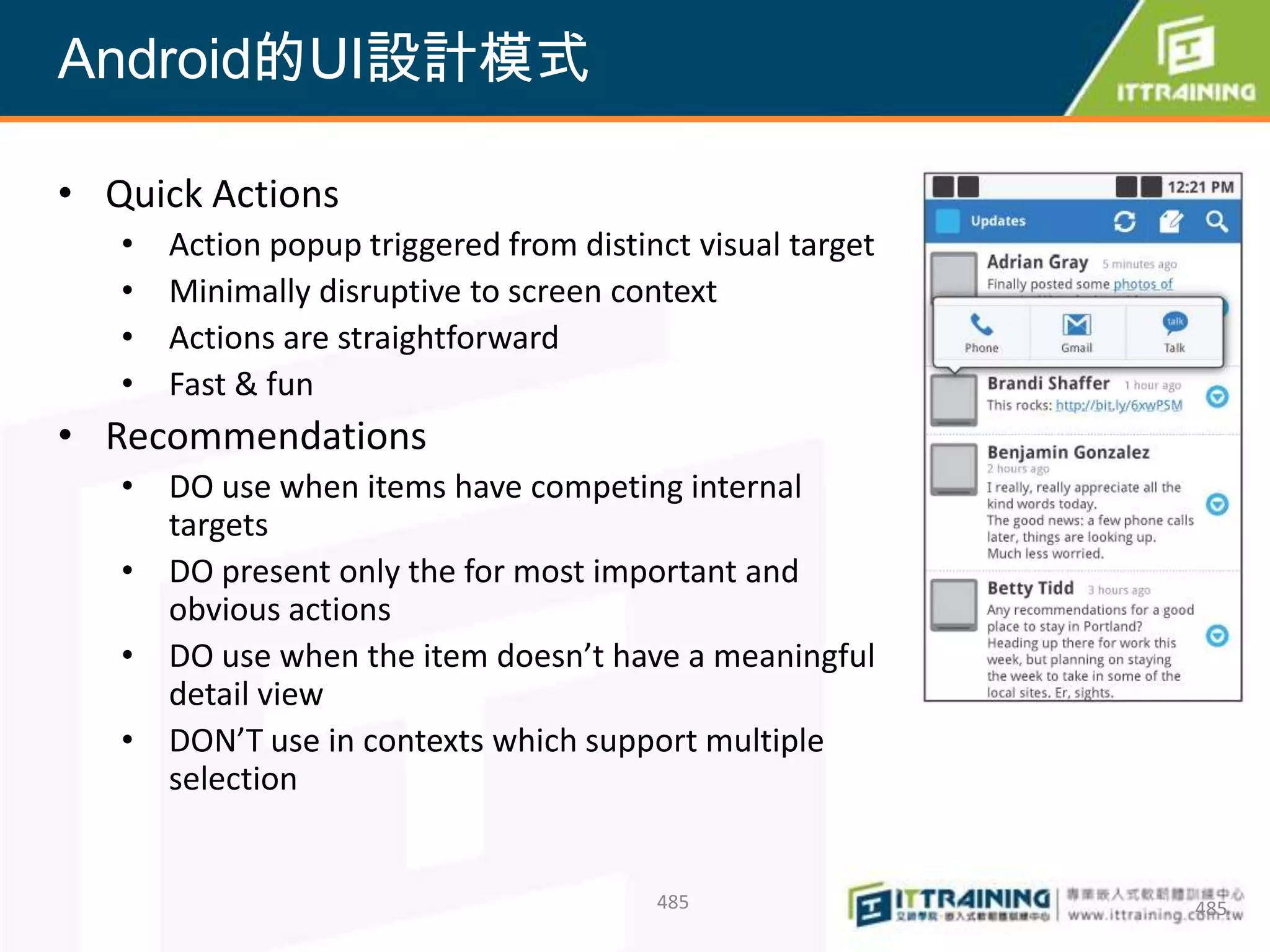 Android的UI設計模式

• Quick Actions
   •   Action popup triggered from distinct visual target
   •   Minimally disruptive to screen context
   •   Actions are straightforward
   •   Fast & fun
• Recommendations
   • DO use when items have competing internal
     targets
   • DO present only the for most important and
     obvious actions
   • DO use when the item doesn’t have a meaningful
     detail view
   • DON’T use in contexts which support multiple
     selection


                                         485                485
 