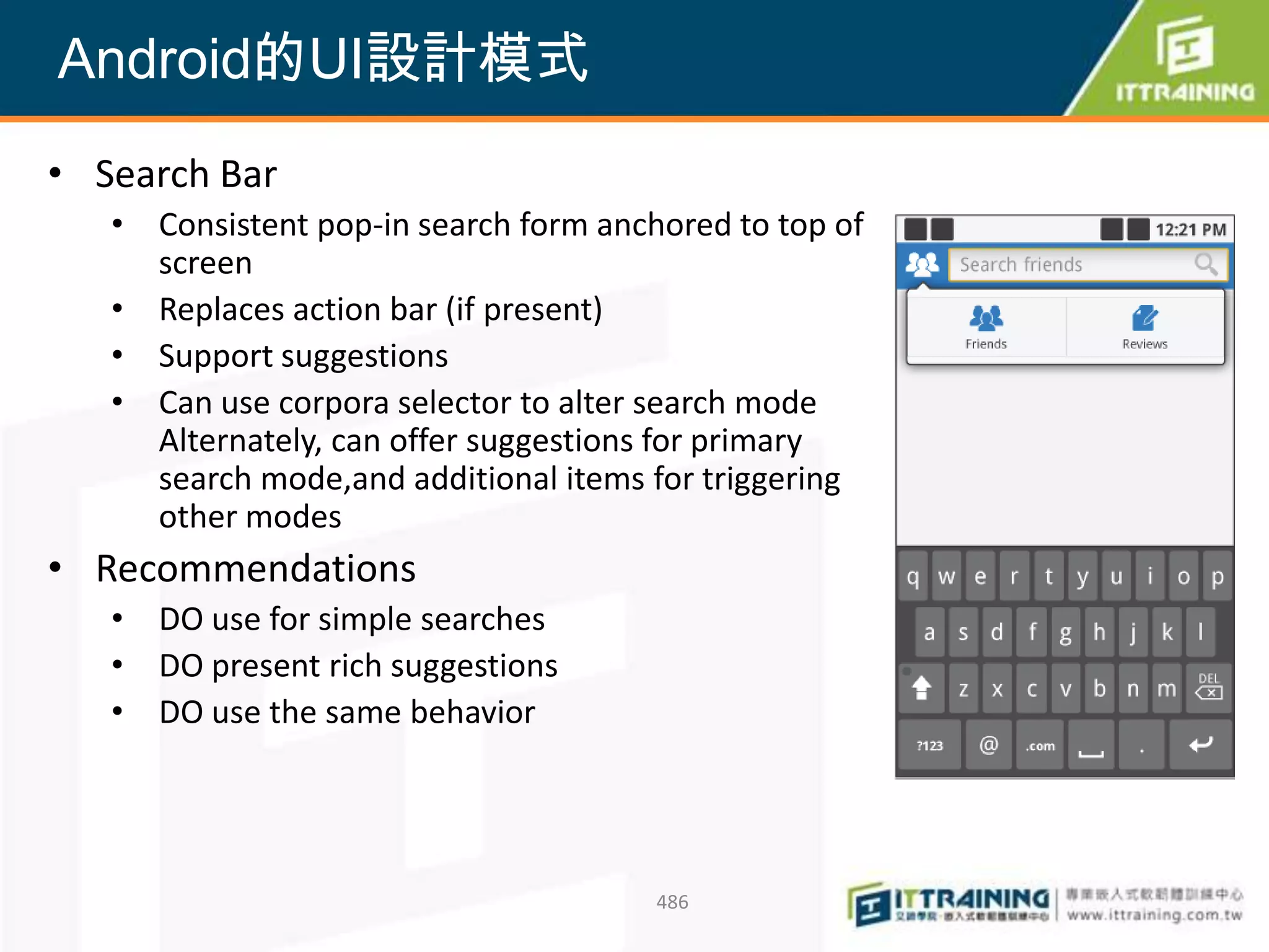 Android的UI設計模式
• Search Bar
   • Consistent pop-in search form anchored to top of
     screen
   • Replaces action bar (if present)
   • Support suggestions
   • Can use corpora selector to alter search mode
     Alternately, can offer suggestions for primary
     search mode,and additional items for triggering
     other modes
• Recommendations
   • DO use for simple searches
   • DO present rich suggestions
   • DO use the same behavior




                                       486
 