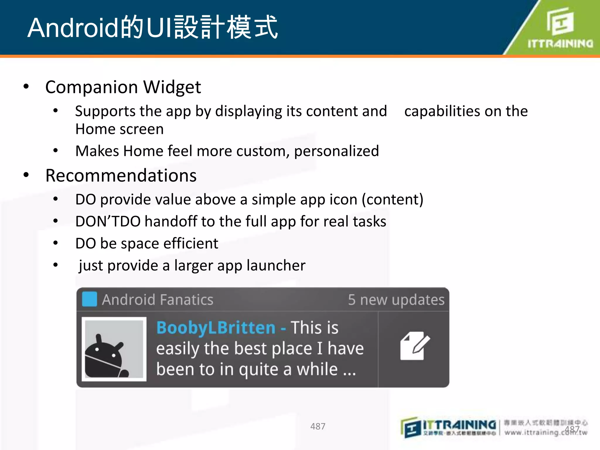 Android的UI設計模式

• Companion Widget
   • Supports the app by displaying its content and   capabilities on the
     Home screen
   • Makes Home feel more custom, personalized
• Recommendations
   • DO provide value above a simple app icon (content)
   • DON’TDO handoff to the full app for real tasks
   • DO be space efficient
   • just provide a larger app launcher




                                       487                                  487
 