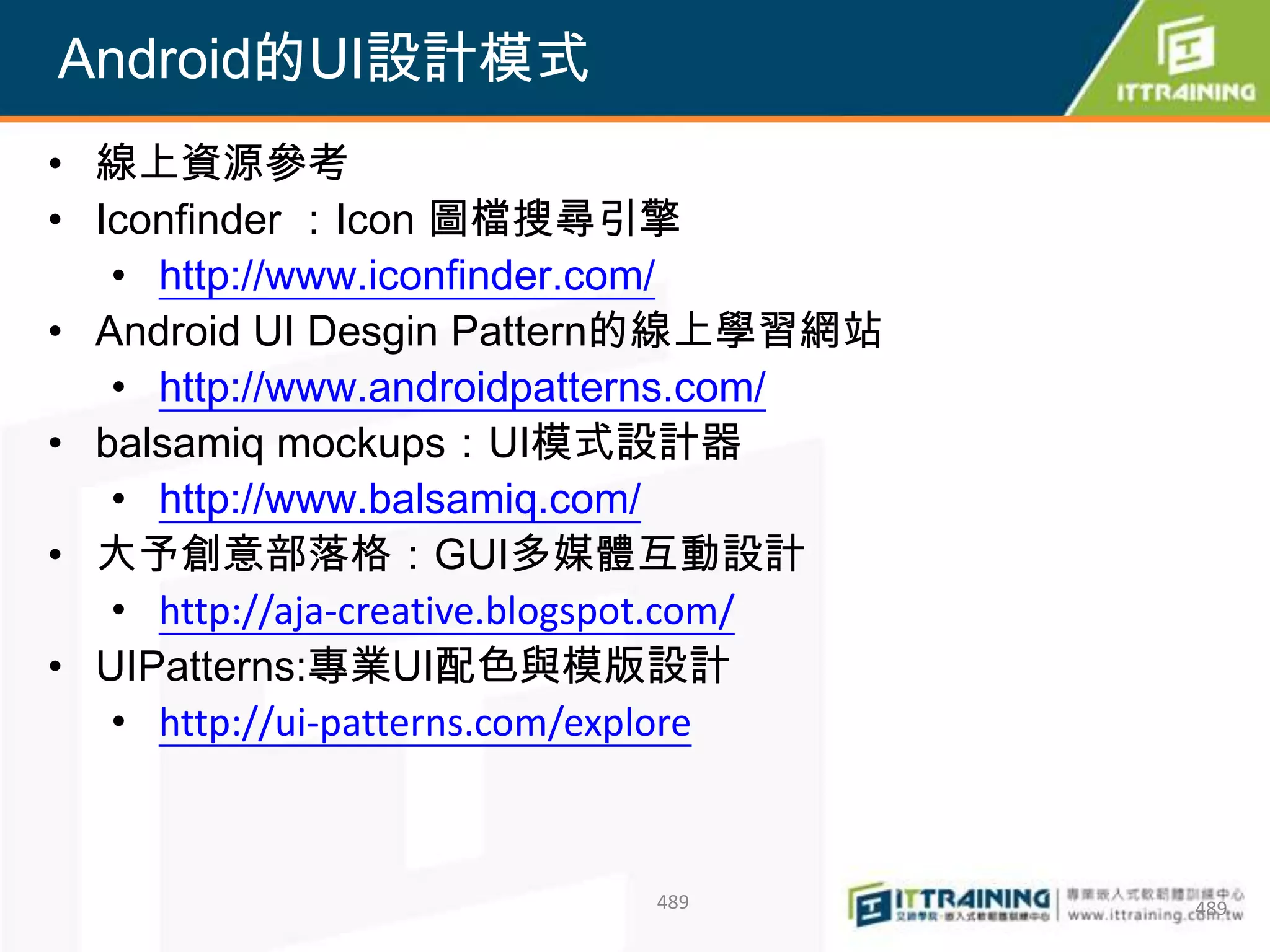 Android的UI設計模式
• 線上資源參考
• Iconfinder ：Icon 圖檔搜尋引擎
   • http://www.iconfinder.com/
• Android UI Desgin Pattern的線上學習網站
   • http://www.androidpatterns.com/
• balsamiq mockups：UI模式設計器
   • http://www.balsamiq.com/
• 大予創意部落格：GUI多媒體互動設計
   • http://aja-creative.blogspot.com/
• UIPatterns:專業UI配色與模版設計
   • http://ui-patterns.com/explore



                           489           489
 