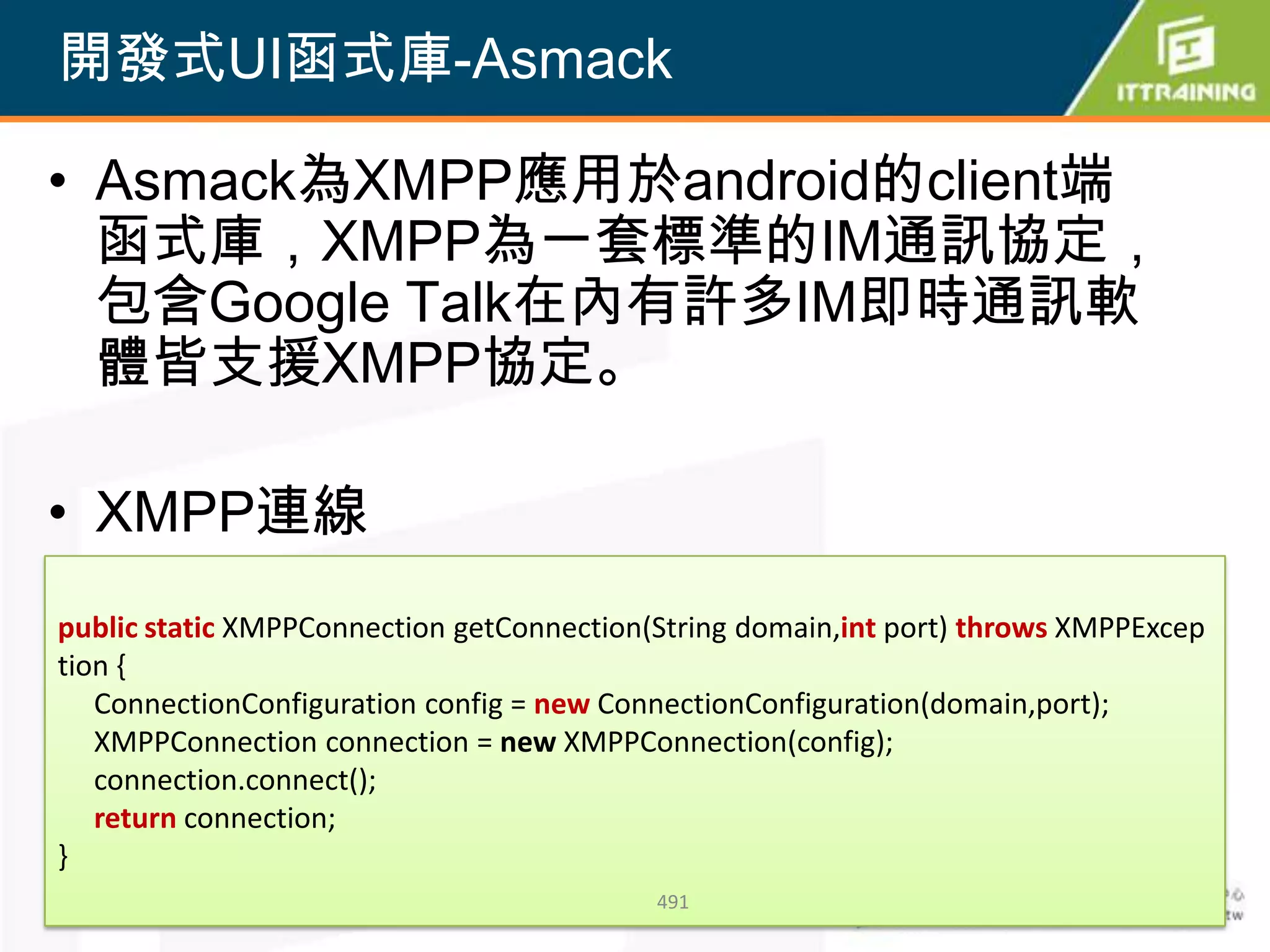 開發式UI函式庫-Asmack

• Asmack為XMPP應用於android的client端
  函式庫，XMPP為一套標準的IM通訊協定，
  包含Google Talk在內有許多IM即時通訊軟
  體皆支援XMPP協定。

• XMPP連線
public static XMPPConnection getConnection(String domain,int port) throws XMPPExcep
tion {
   ConnectionConfiguration config = new ConnectionConfiguration(domain,port);
   XMPPConnection connection = new XMPPConnection(config);
   connection.connect();
   return connection;
}
                                           491
 