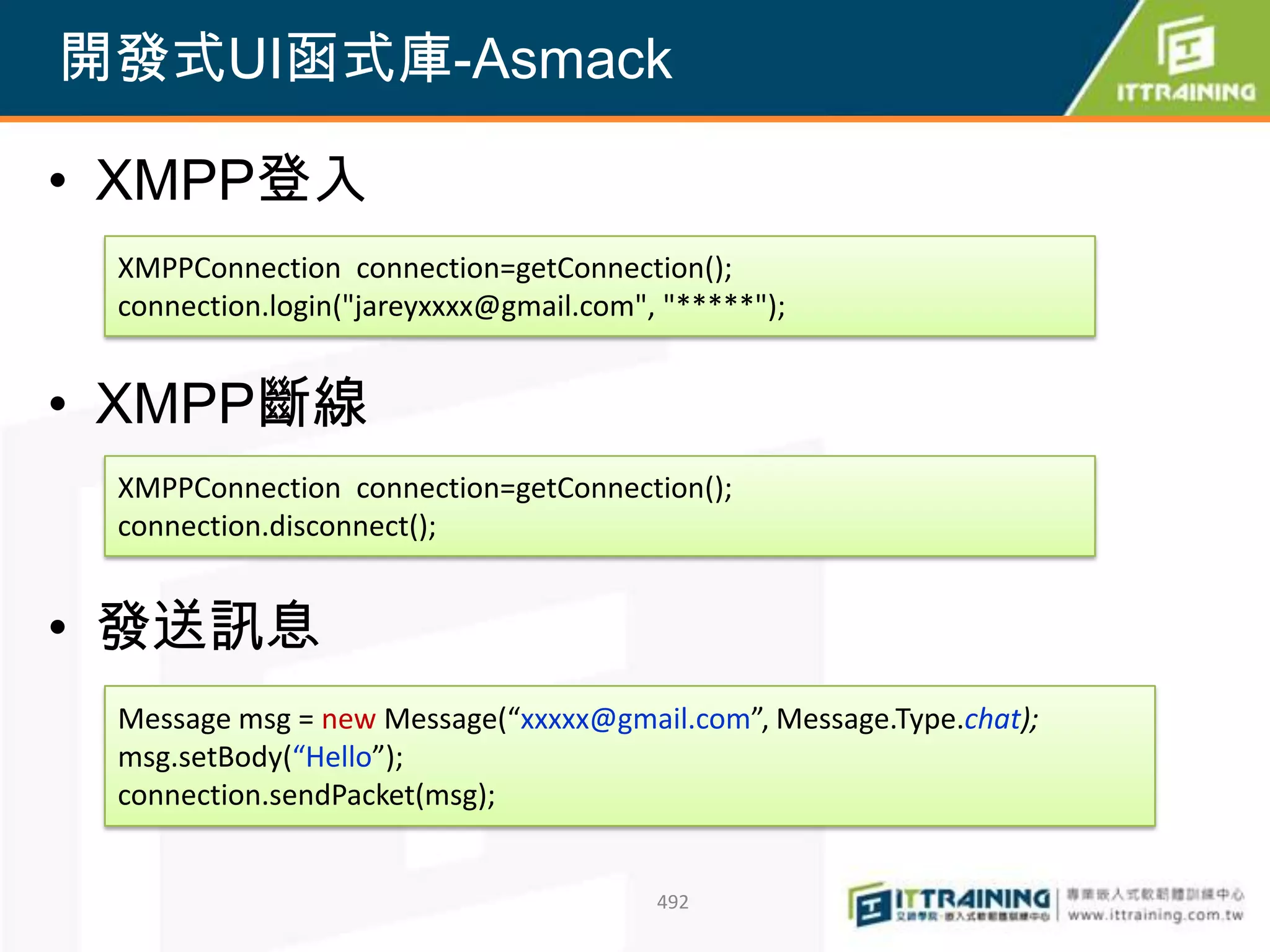 開發式UI函式庫-Asmack

• XMPP登入
 XMPPConnection connection=getConnection();
 connection.login("jareyxxxx@gmail.com", "*****");


• XMPP斷線
 XMPPConnection connection=getConnection();
 connection.disconnect();


• 發送訊息
 Message msg = new Message(“xxxxx@gmail.com”, Message.Type.chat);
 msg.setBody(“Hello”);
 connection.sendPacket(msg);


                                        492
 