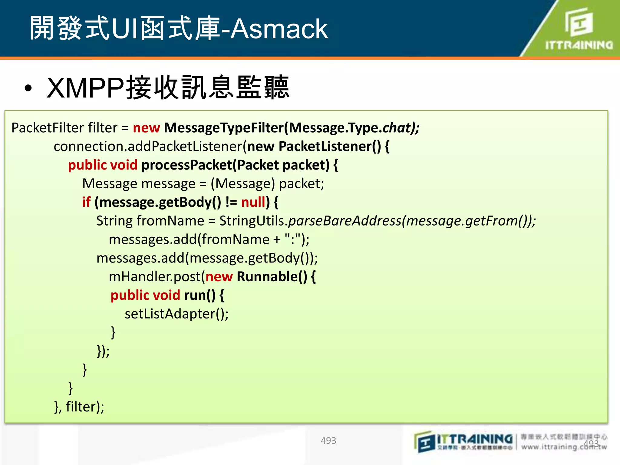 開發式UI函式庫-Asmack

 • XMPP接收訊息監聽
PacketFilter filter = new MessageTypeFilter(Message.Type.chat);
      connection.addPacketListener(new PacketListener() {
         public void processPacket(Packet packet) {
             Message message = (Message) packet;
             if (message.getBody() != null) {
                String fromName = StringUtils.parseBareAddress(message.getFrom());
                   messages.add(fromName + ":");
                messages.add(message.getBody());
                   mHandler.post(new Runnable() {
                    public void run() {
                      setListAdapter();
                    }
                });
             }
         }
      }, filter);

                                                493                                  493
 