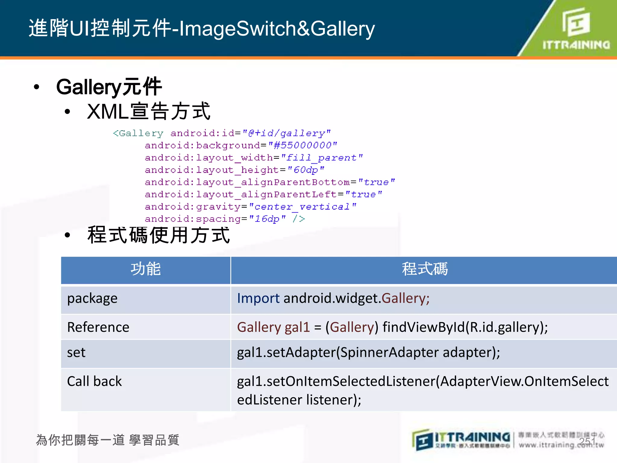 進階UI控制元件-ImageSwitch&Gallery

• Gallery元件
  • XML宣告方式




  • 程式碼使用方式
               功能                              程式碼
   package          Import android.widget.Gallery;
   Reference        Gallery gal1 = (Gallery) findViewById(R.id.gallery);
   set              gal1.setAdapter(SpinnerAdapter adapter);
   Call back        gal1.setOnItemSelectedListener(AdapterView.OnItemSelect
                    edListener listener);

為你把關每一道 學習品質                                                               251
 