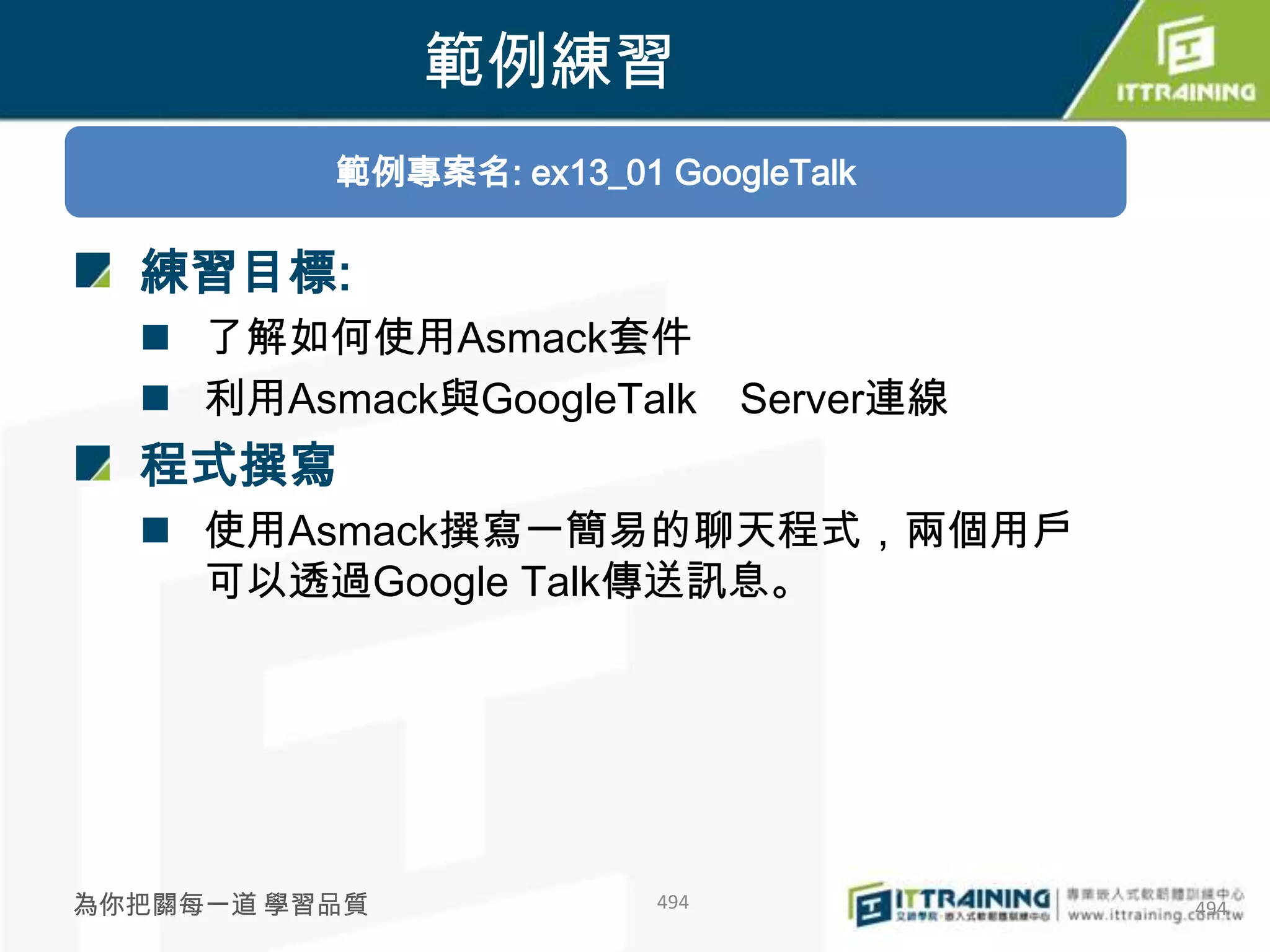 範例練習
          範例專案名: ex13_01 GoogleTalk

  練習目標:
   了解如何使用Asmack套件
   利用Asmack與GoogleTalk        Server連線
  程式撰寫
   使用Asmack撰寫一簡易的聊天程式，兩個用戶
    可以透過Google Talk傳送訊息。




為你把關每一道 學習品質             494              494
 