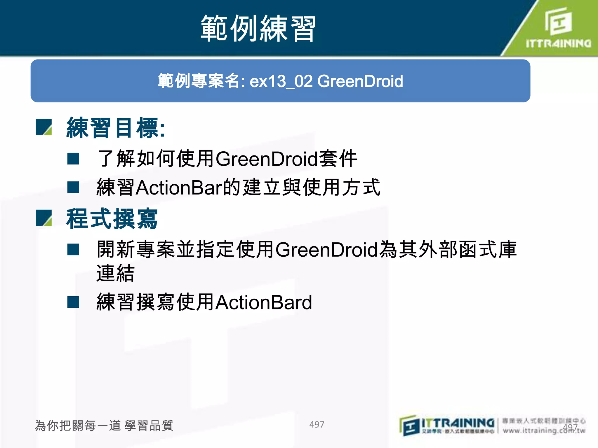 範例練習
          範例專案名: ex13_02 GreenDroid

  練習目標:
   了解如何使用GreenDroid套件
   練習ActionBar的建立與使用方式
  程式撰寫
   開新專案並指定使用GreenDroid為其外部函式庫
    連結
   練習撰寫使用ActionBard




為你把關每一道 學習品質             497          497
 