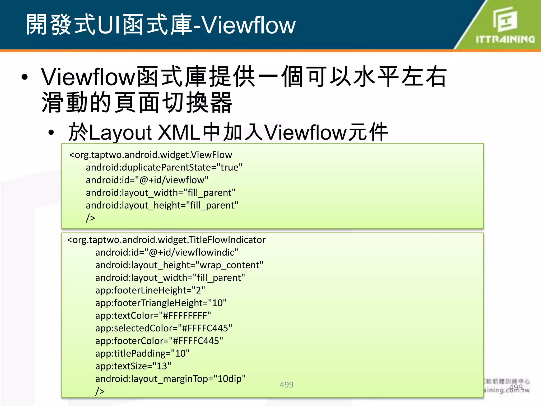 開發式UI函式庫-Viewflow

• Viewflow函式庫提供一個可以水平左右
  滑動的頁面切換器
 • 於Layout XML中加入Viewflow元件
  <org.taptwo.android.widget.ViewFlow
     android:duplicateParentState="true"
     android:id="@+id/viewflow"
     android:layout_width="fill_parent"
     android:layout_height="fill_parent"
     />

  <org.taptwo.android.widget.TitleFlowIndicator
         android:id="@+id/viewflowindic"
         android:layout_height="wrap_content"
         android:layout_width="fill_parent"
         app:footerLineHeight="2"
         app:footerTriangleHeight="10"
         app:textColor="#FFFFFFFF"
         app:selectedColor="#FFFFC445"
         app:footerColor="#FFFFC445"
         app:titlePadding="10"
         app:textSize="13"
         android:layout_marginTop="10dip"
                                                  499   499
         />
 