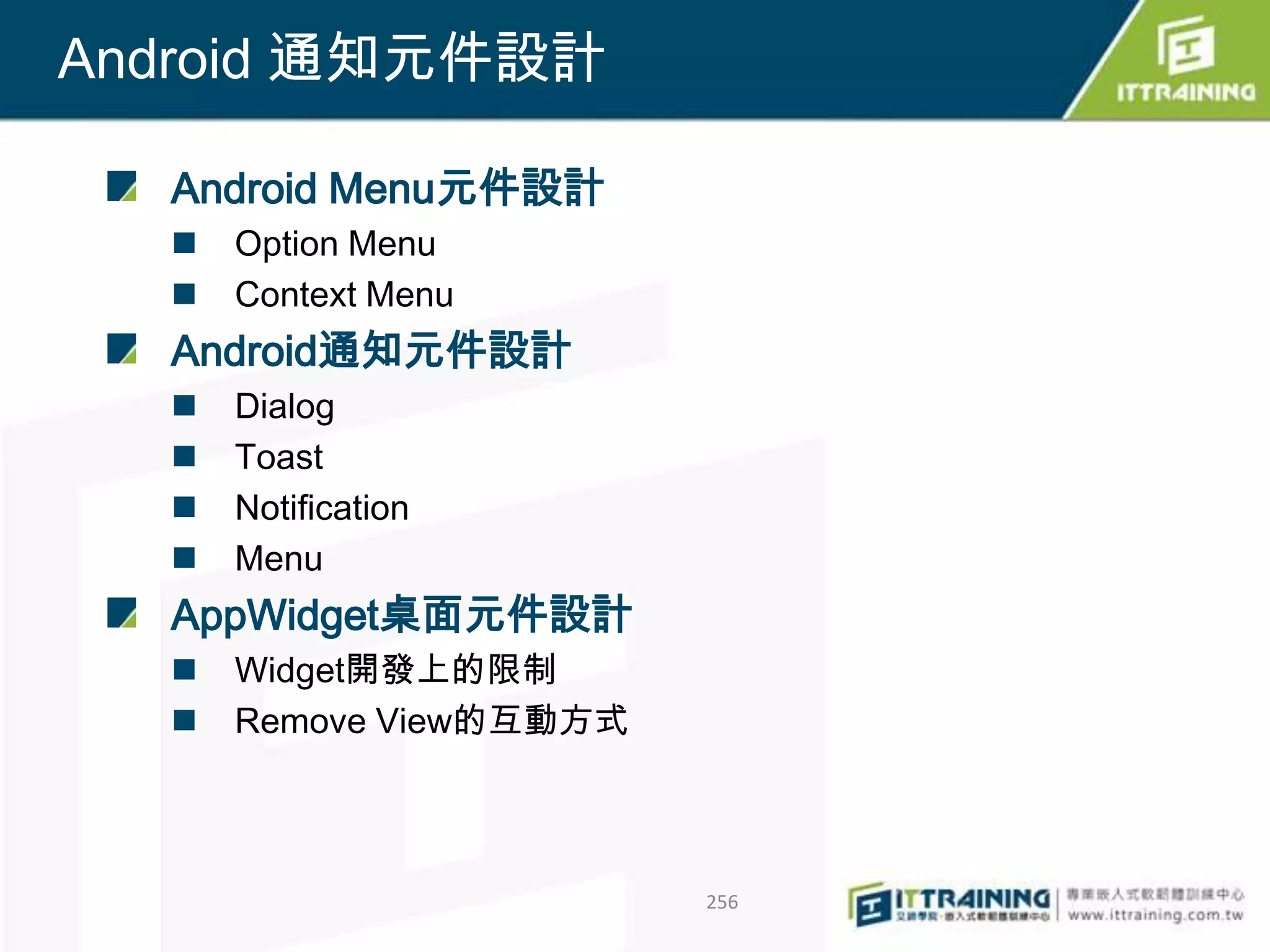 Android 通知元件設計

  Android Menu元件設計
     Option Menu
     Context Menu
  Android通知元件設計
     Dialog
     Toast
     Notification
     Menu
  AppWidget桌面元件設計
     Widget開發上的限制
     Remove View的互動方式



                         256
 