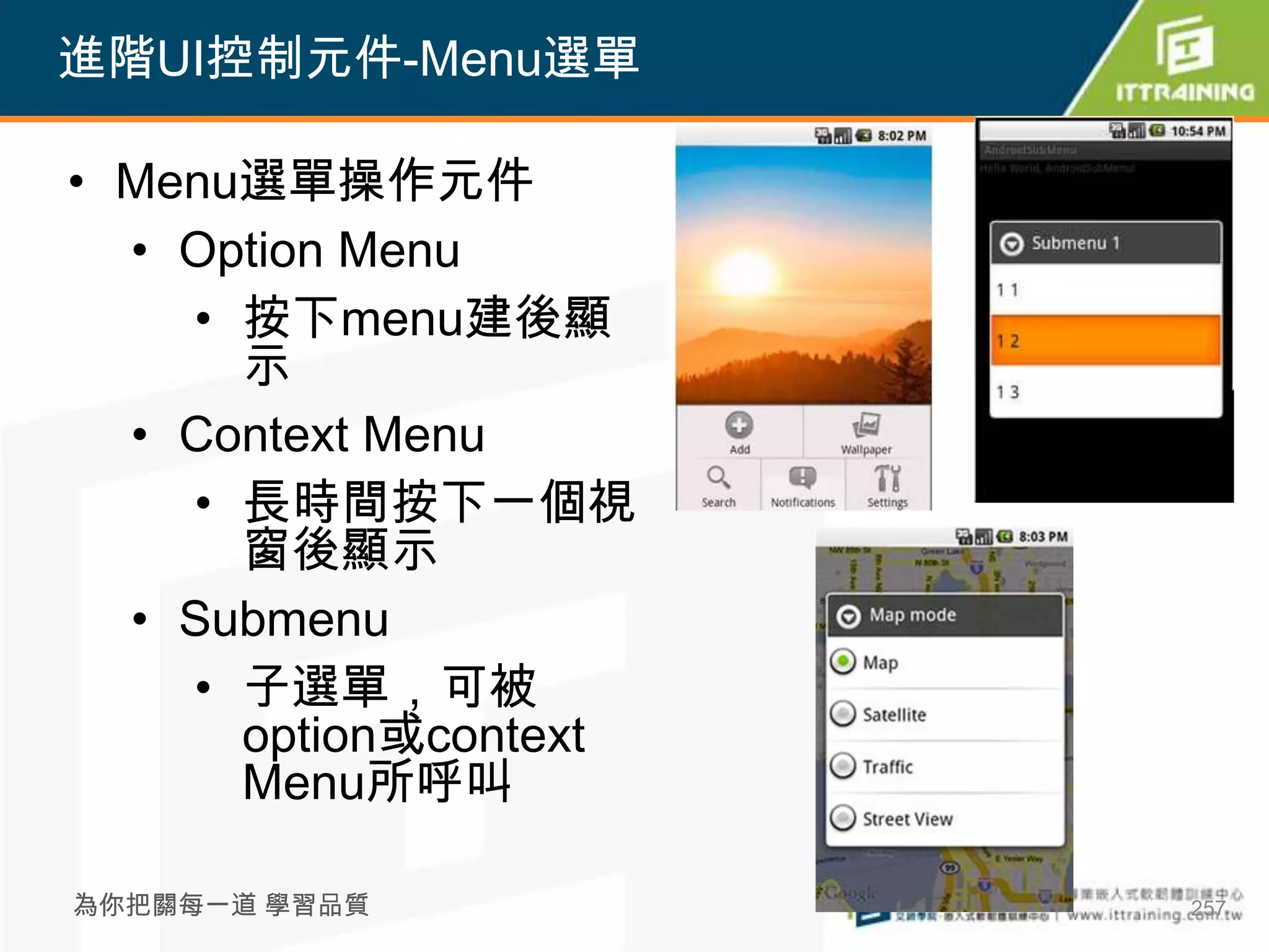 進階UI控制元件-Menu選單

• Menu選單操作元件
  • Option Menu
    • 按下menu建後顯
      示
  • Context Menu
    • 長時間按下一個視
      窗後顯示
  • Submenu
    • 子選單，可被
      option或context
      Menu所呼叫

為你把關每一道 學習品質           257
 