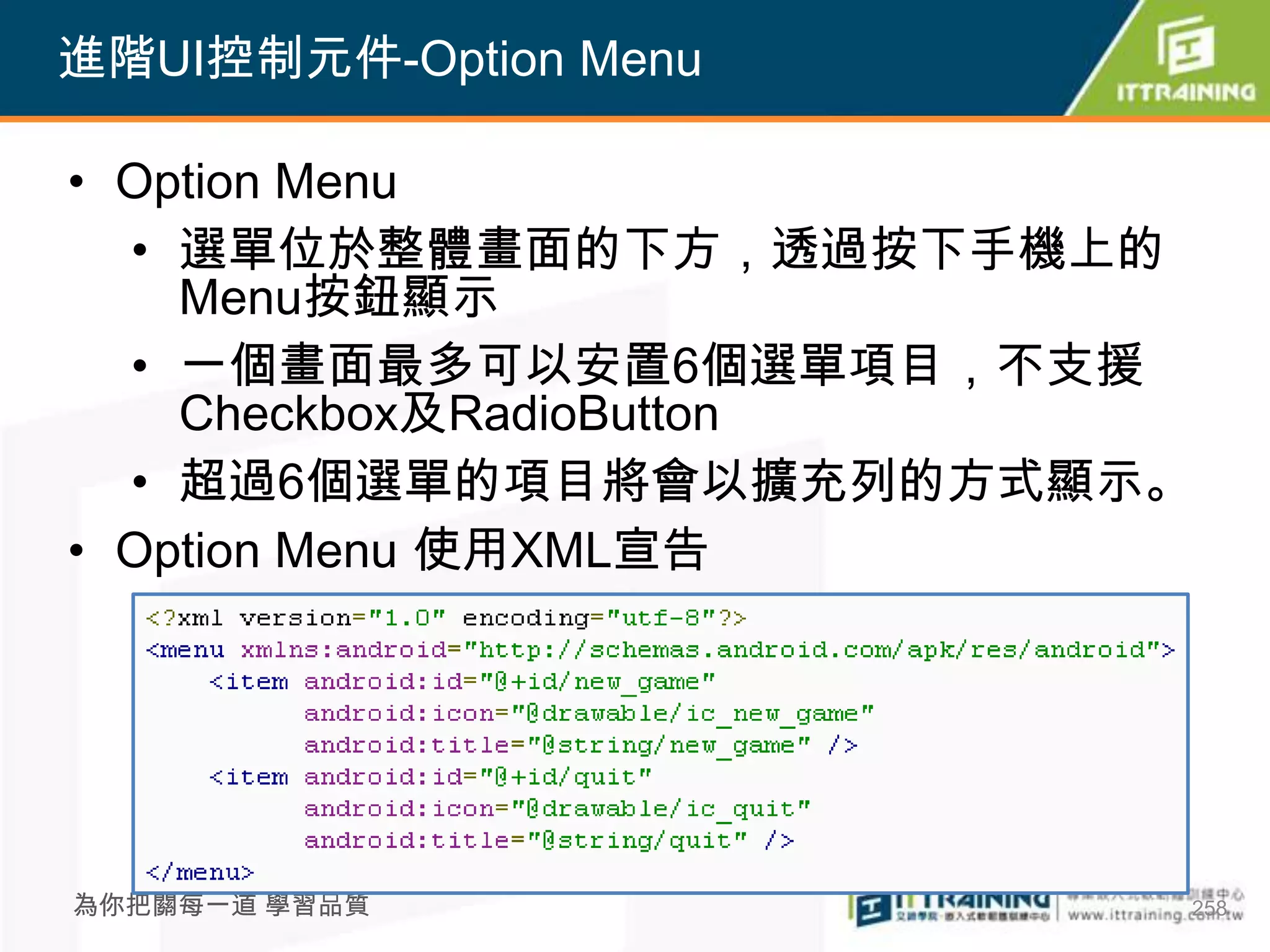 進階UI控制元件-Option Menu

• Option Menu
  • 選單位於整體畫面的下方，透過按下手機上的
    Menu按鈕顯示
  • 一個畫面最多可以安置6個選單項目，不支援
    Checkbox及RadioButton
  • 超過6個選單的項目將會以擴充列的方式顯示。
• Option Menu 使用XML宣告




為你把關每一道 學習品質            258
 