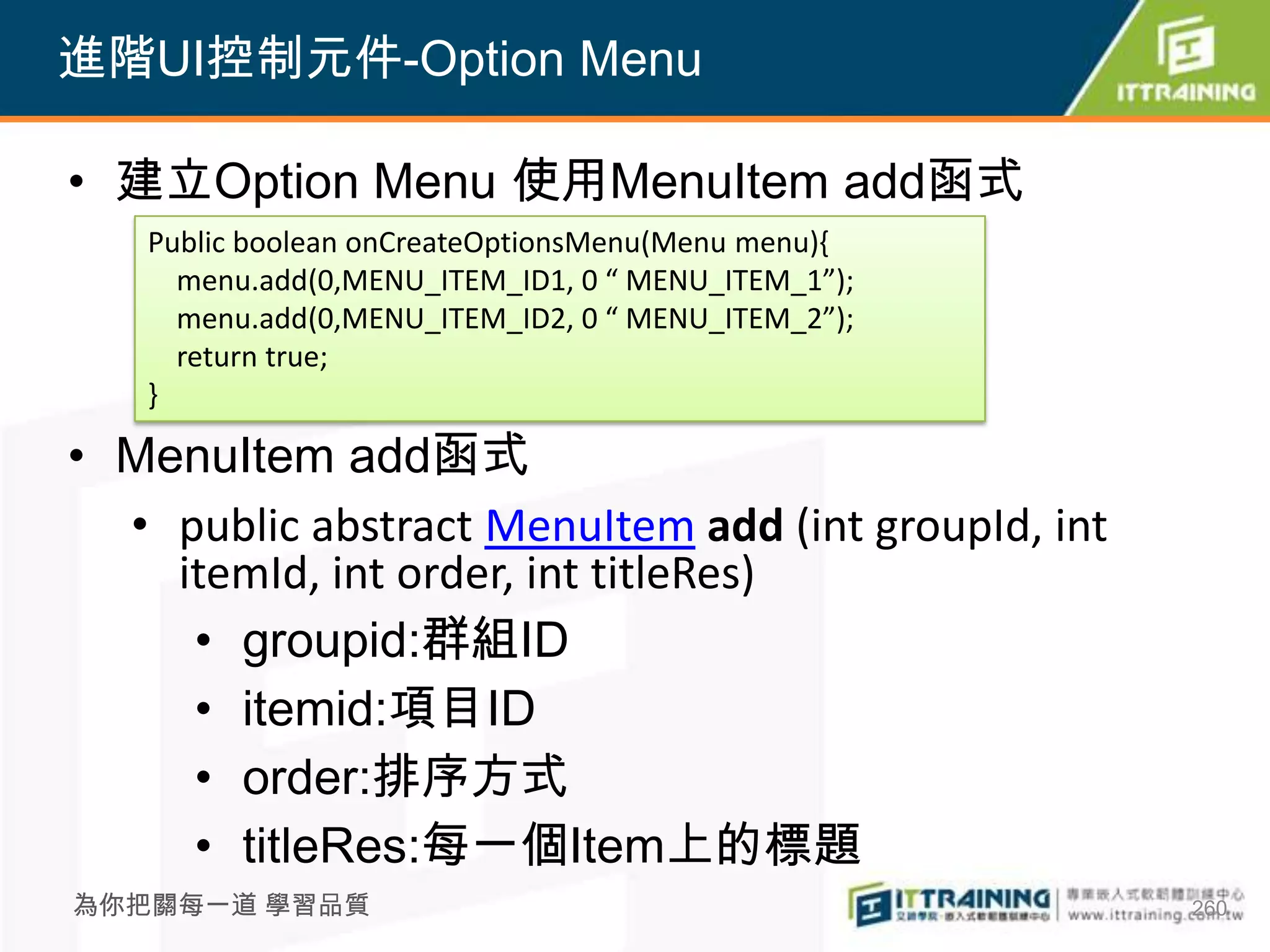 進階UI控制元件-Option Menu

• 建立Option Menu 使用MenuItem add函式
   Public boolean onCreateOptionsMenu(Menu menu){
     menu.add(0,MENU_ITEM_ID1, 0 “ MENU_ITEM_1”);
     menu.add(0,MENU_ITEM_ID2, 0 “ MENU_ITEM_2”);
     return true;
   }

• MenuItem add函式
  • public abstract MenuItem add (int groupId, int
    itemId, int order, int titleRes)
     • groupid:群組ID
     • itemid:項目ID
     • order:排序方式
     • titleRes:每一個Item上的標題
為你把關每一道 學習品質                                         260
 
