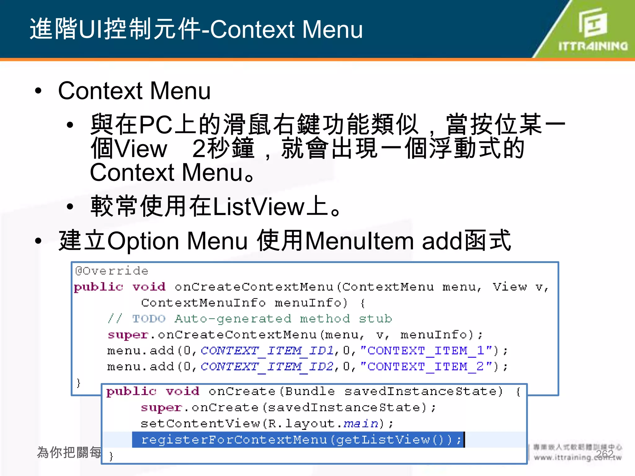 進階UI控制元件-Context Menu

• Context Menu
  • 與在PC上的滑鼠右鍵功能類似，當按位某一
    個View 2秒鐘，就會出現一個浮動式的
    Context Menu。
  • 較常使用在ListView上。
• 建立Option Menu 使用MenuItem add函式




為你把關每一道 學習品質                       262
 