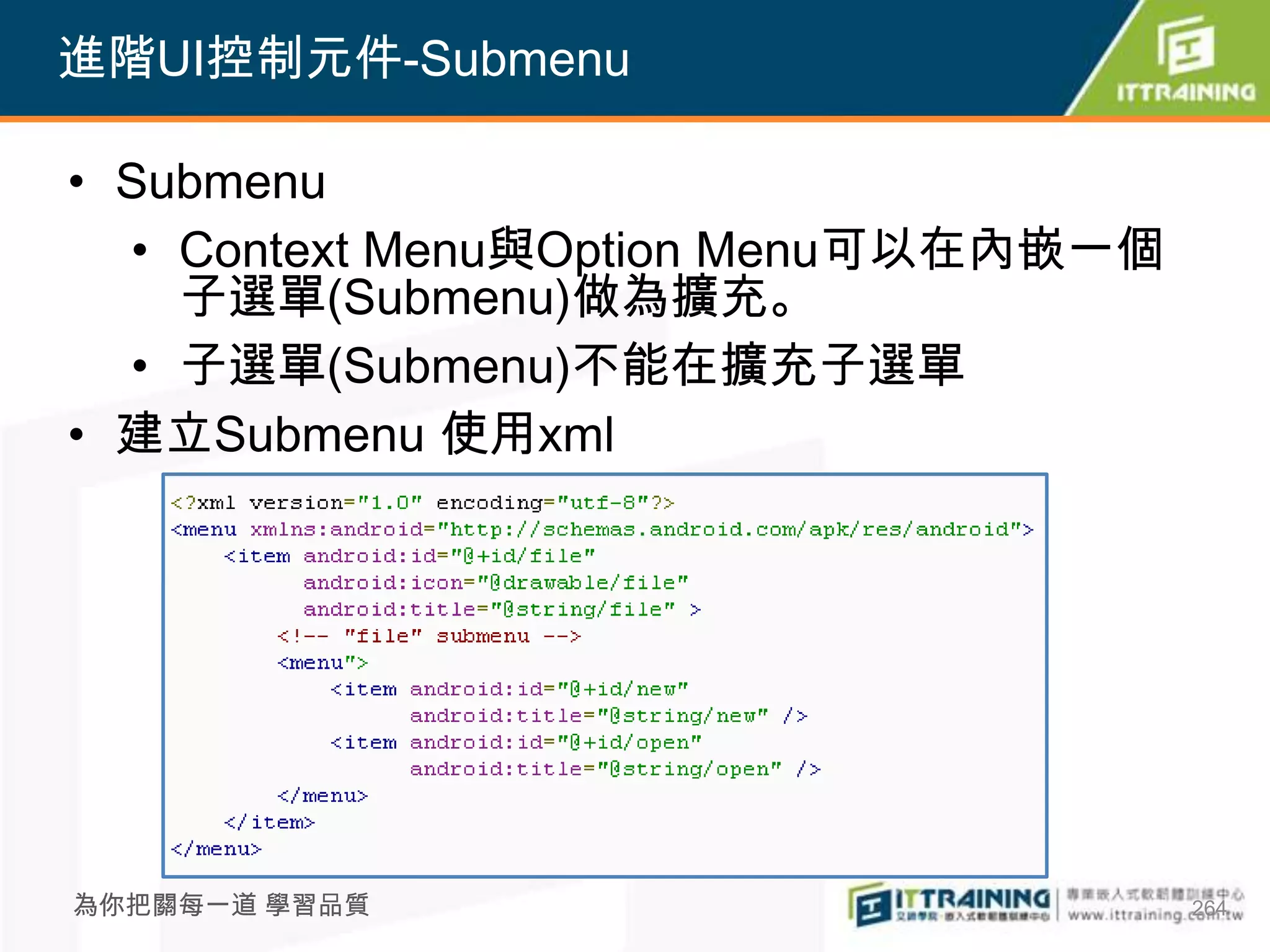 進階UI控制元件-Submenu

• Submenu
  • Context Menu與Option Menu可以在內嵌一個
    子選單(Submenu)做為擴充。
  • 子選單(Submenu)不能在擴充子選單
• 建立Submenu 使用xml




為你把關每一道 學習品質                          264
 