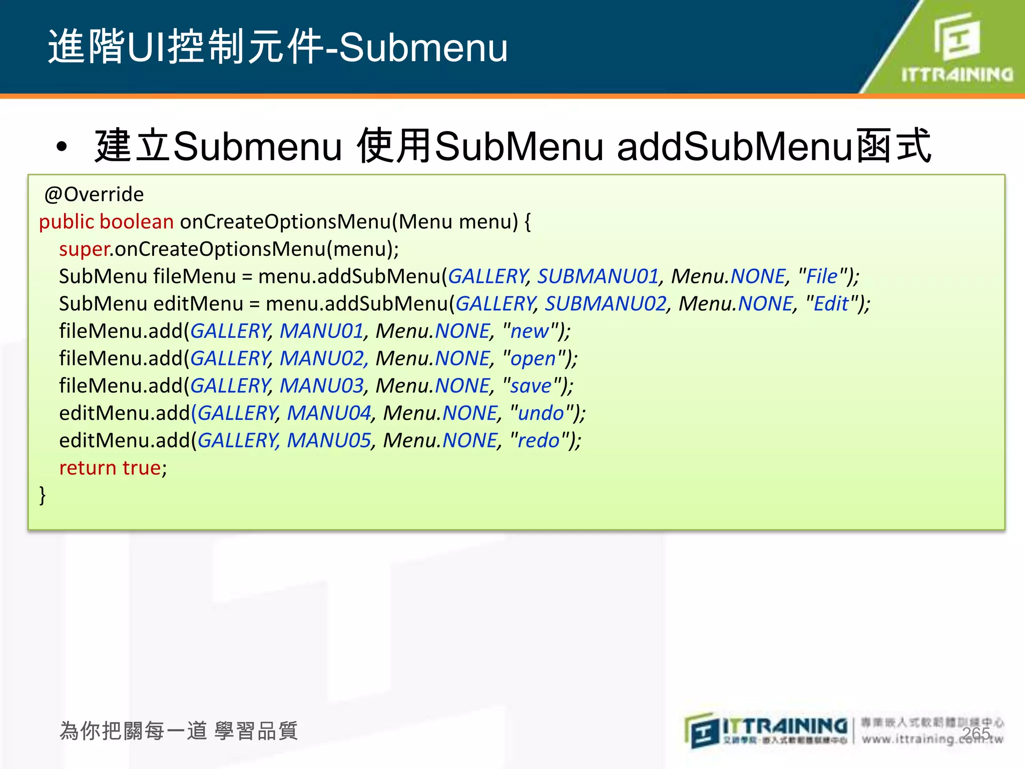 進階UI控制元件-Submenu

 • 建立Submenu 使用SubMenu addSubMenu函式
 @Override
public boolean onCreateOptionsMenu(Menu menu) {
  super.onCreateOptionsMenu(menu);
  SubMenu fileMenu = menu.addSubMenu(GALLERY, SUBMANU01, Menu.NONE, "File");
  SubMenu editMenu = menu.addSubMenu(GALLERY, SUBMANU02, Menu.NONE, "Edit");
  fileMenu.add(GALLERY, MANU01, Menu.NONE, "new");
  fileMenu.add(GALLERY, MANU02, Menu.NONE, "open");
  fileMenu.add(GALLERY, MANU03, Menu.NONE, "save");
  editMenu.add(GALLERY, MANU04, Menu.NONE, "undo");
  editMenu.add(GALLERY, MANU05, Menu.NONE, "redo");
  return true;
}




 為你把關每一道 學習品質                                                                  265
 