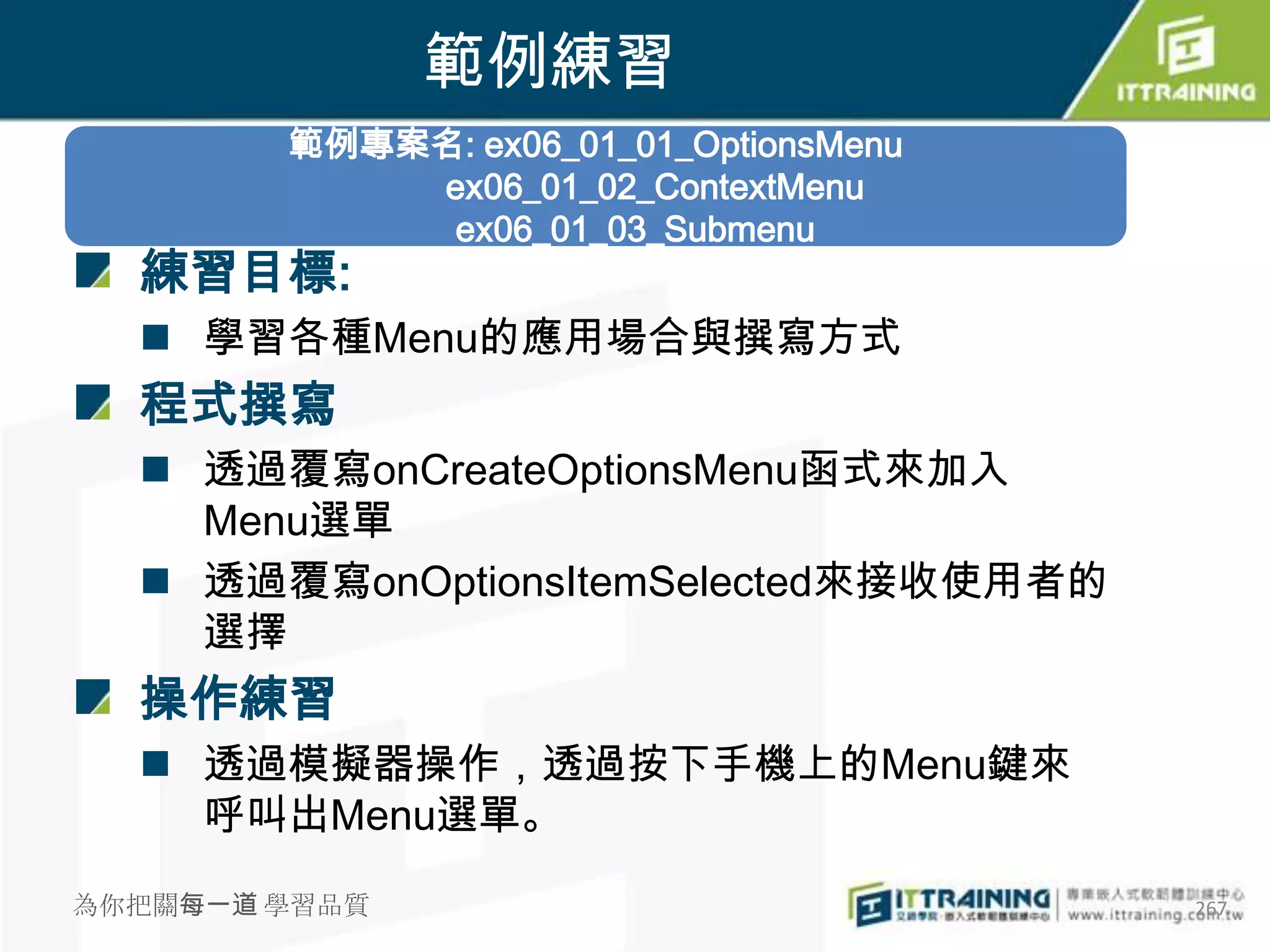 範例練習
        範例專案名: ex06_01_01_OptionsMenu
            ex06_01_02_ContextMenu
             ex06_01_03_Submenu
  練習目標:
   學習各種Menu的應用場合與撰寫方式
  程式撰寫
   透過覆寫onCreateOptionsMenu函式來加入
    Menu選單
   透過覆寫onOptionsItemSelected來接收使用者的
    選擇
  操作練習
   透過模擬器操作，透過按下手機上的Menu鍵來
    呼叫出Menu選單。

為你把關每一道 學習品質                            267
 