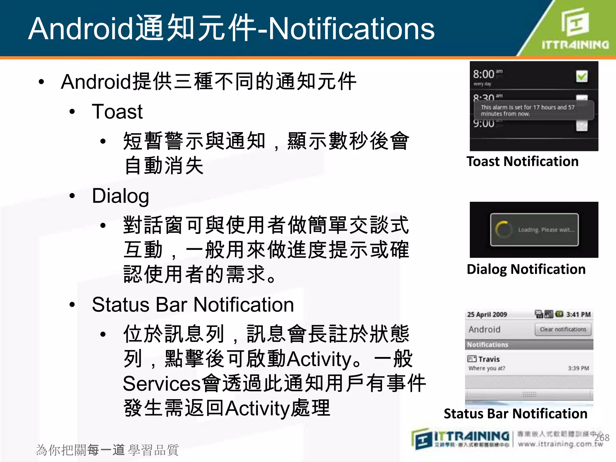 Android通知元件-Notifications
• Android提供三種不同的通知元件
   • Toast
      • 短暫警示與通知，顯示數秒後會
        自動消失                      Toast Notification

   • Dialog
      • 對話窗可與使用者做簡單交談式
        互動，一般用來做進度提示或確
        認使用者的需求。                  Dialog Notification

   • Status Bar Notification
      • 位於訊息列，訊息會長註於狀態
        列，點擊後可啟動Activity。一般
        Services會透過此通知用戶有事件
        發生需返回Activity處理        Status Bar Notification
                                                         268
為你把關每一道 學習品質
 