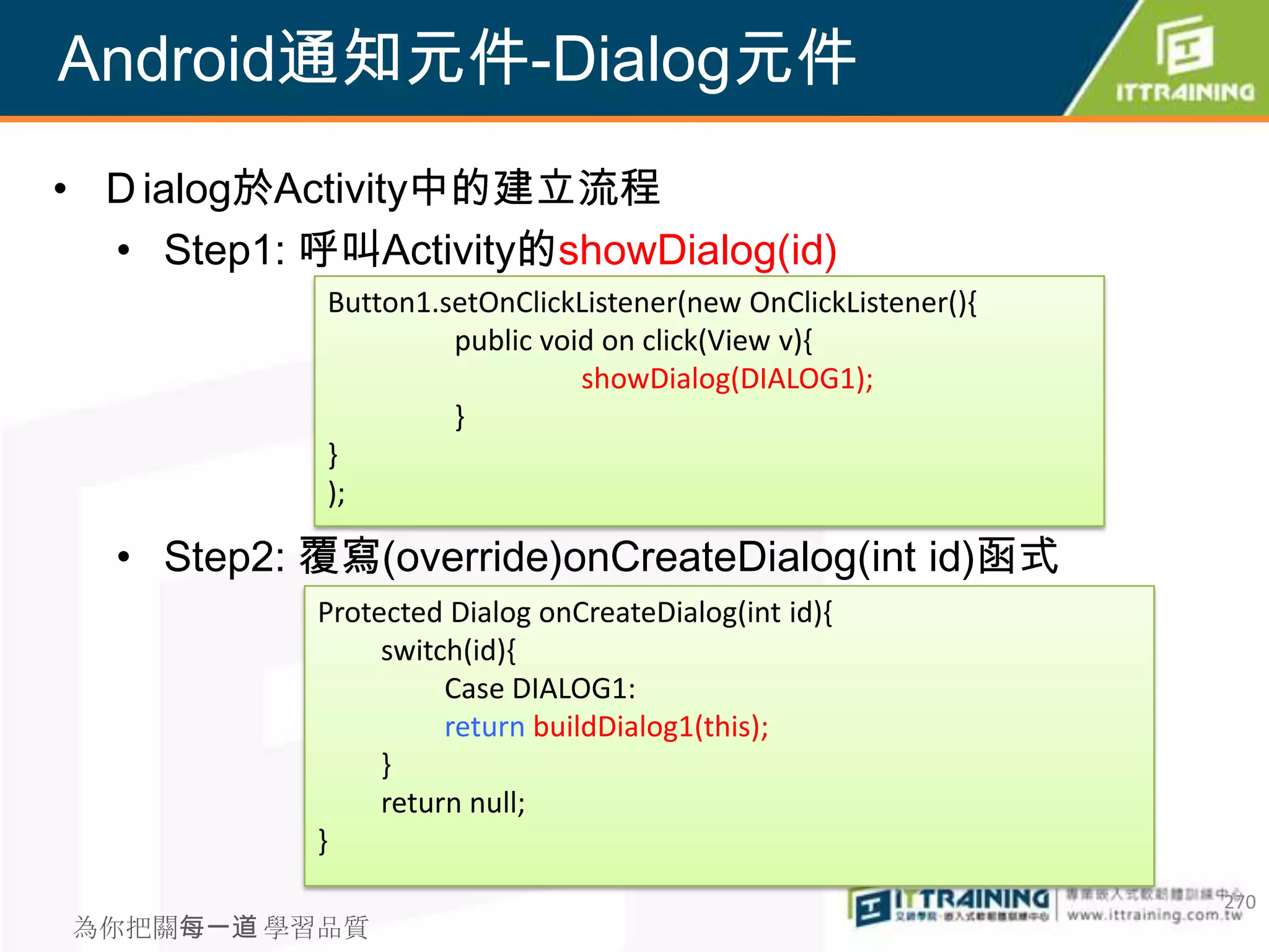 Android通知元件-Dialog元件
• Ｄialog於Activity中的建立流程
  • Step1: 呼叫Activity的showDialog(id)
            Button1.setOnClickListener(new OnClickListener(){
                     public void on click(View v){
                               showDialog(DIALOG1);
                     }
            }
            );

  • Step2: 覆寫(override)onCreateDialog(int id)函式
            Protected Dialog onCreateDialog(int id){
                 switch(id){
                      Case DIALOG1:
                      return buildDialog1(this);
                 }
                 return null;
            }
                                                                270
為你把關每一道 學習品質
 
