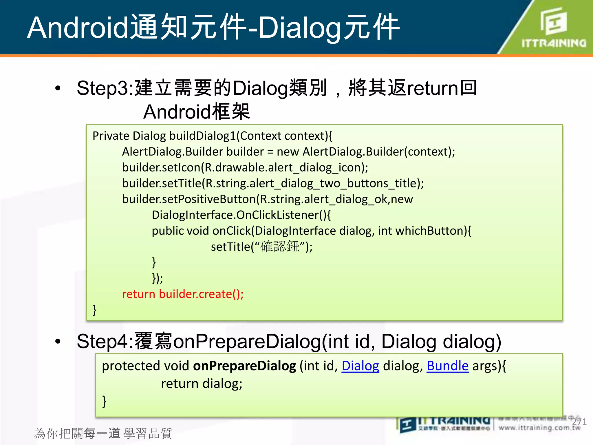 Android通知元件-Dialog元件
 • Step3:建立需要的Dialog類別，將其返return回
         Android框架
     Private Dialog buildDialog1(Context context){
           AlertDialog.Builder builder = new AlertDialog.Builder(context);
           builder.setIcon(R.drawable.alert_dialog_icon);
           builder.setTitle(R.string.alert_dialog_two_buttons_title);
           builder.setPositiveButton(R.string.alert_dialog_ok,new
                 DialogInterface.OnClickListener(){
                 public void onClick(DialogInterface dialog, int whichButton){
                             setTitle(“確認鈕”);
                 }
                 });
           return builder.create();
     }

 • Step4:覆寫onPrepareDialog(int id, Dialog dialog)
      protected void onPrepareDialog (int id, Dialog dialog, Bundle args){
               return dialog;
      }
                                                                                 271
為你把關每一道 學習品質
 