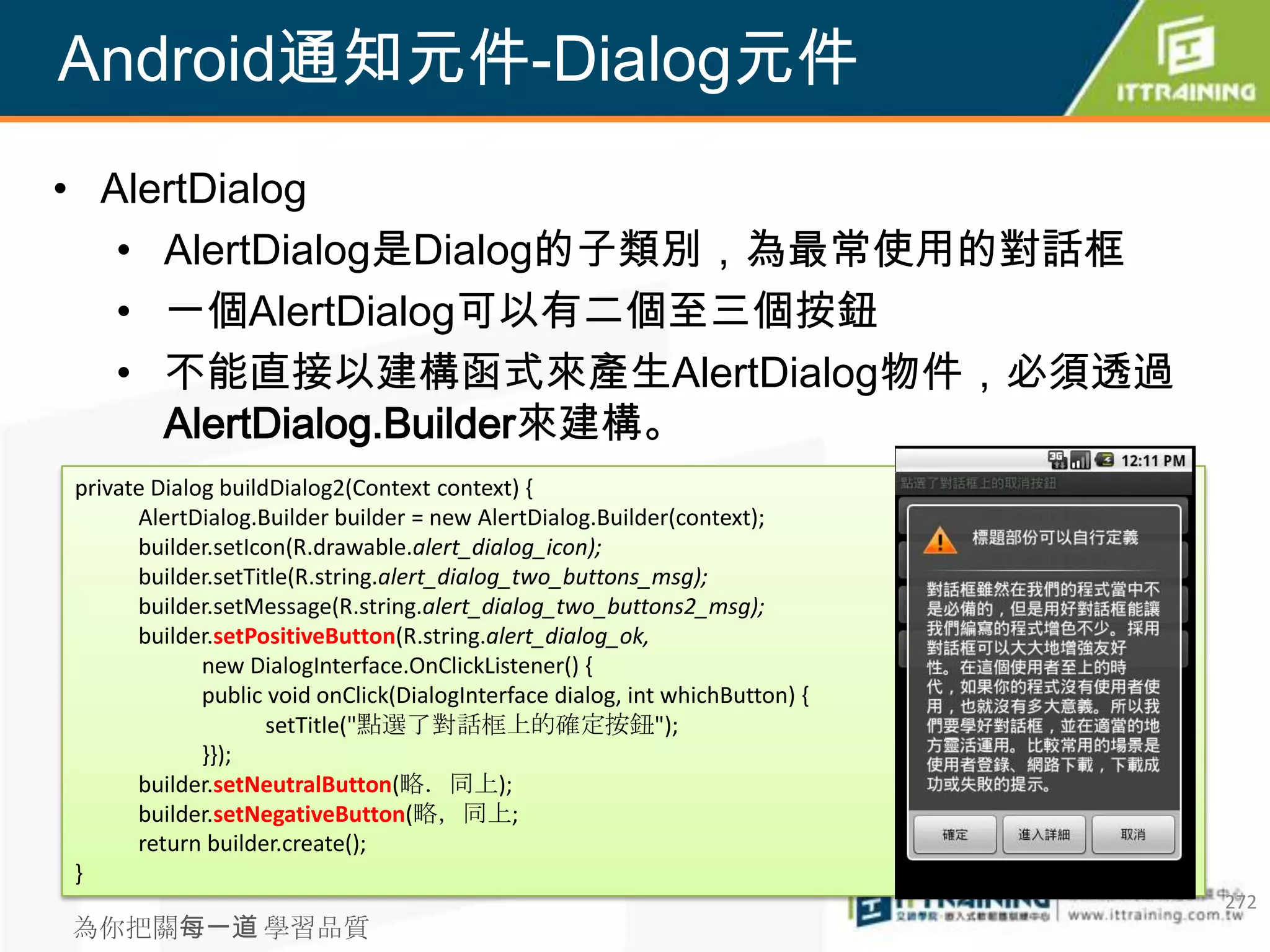 Android通知元件-Dialog元件
• AlertDialog
   • AlertDialog是Dialog的子類別，為最常使用的對話框
   • 一個AlertDialog可以有二個至三個按鈕
   • 不能直接以建構函式來產生AlertDialog物件，必須透過
     AlertDialog.Builder來建構。
private Dialog buildDialog2(Context context) {
      AlertDialog.Builder builder = new AlertDialog.Builder(context);
      builder.setIcon(R.drawable.alert_dialog_icon);
      builder.setTitle(R.string.alert_dialog_two_buttons_msg);
      builder.setMessage(R.string.alert_dialog_two_buttons2_msg);
      builder.setPositiveButton(R.string.alert_dialog_ok,
             new DialogInterface.OnClickListener() {
             public void onClick(DialogInterface dialog, int whichButton) {
                    setTitle("點選了對話框上的確定按鈕");
             }});
      builder.setNeutralButton(略．同上);
      builder.setNegativeButton(略，同上;
      return builder.create();
}
                                                                              272
為你把關每一道 學習品質
 
