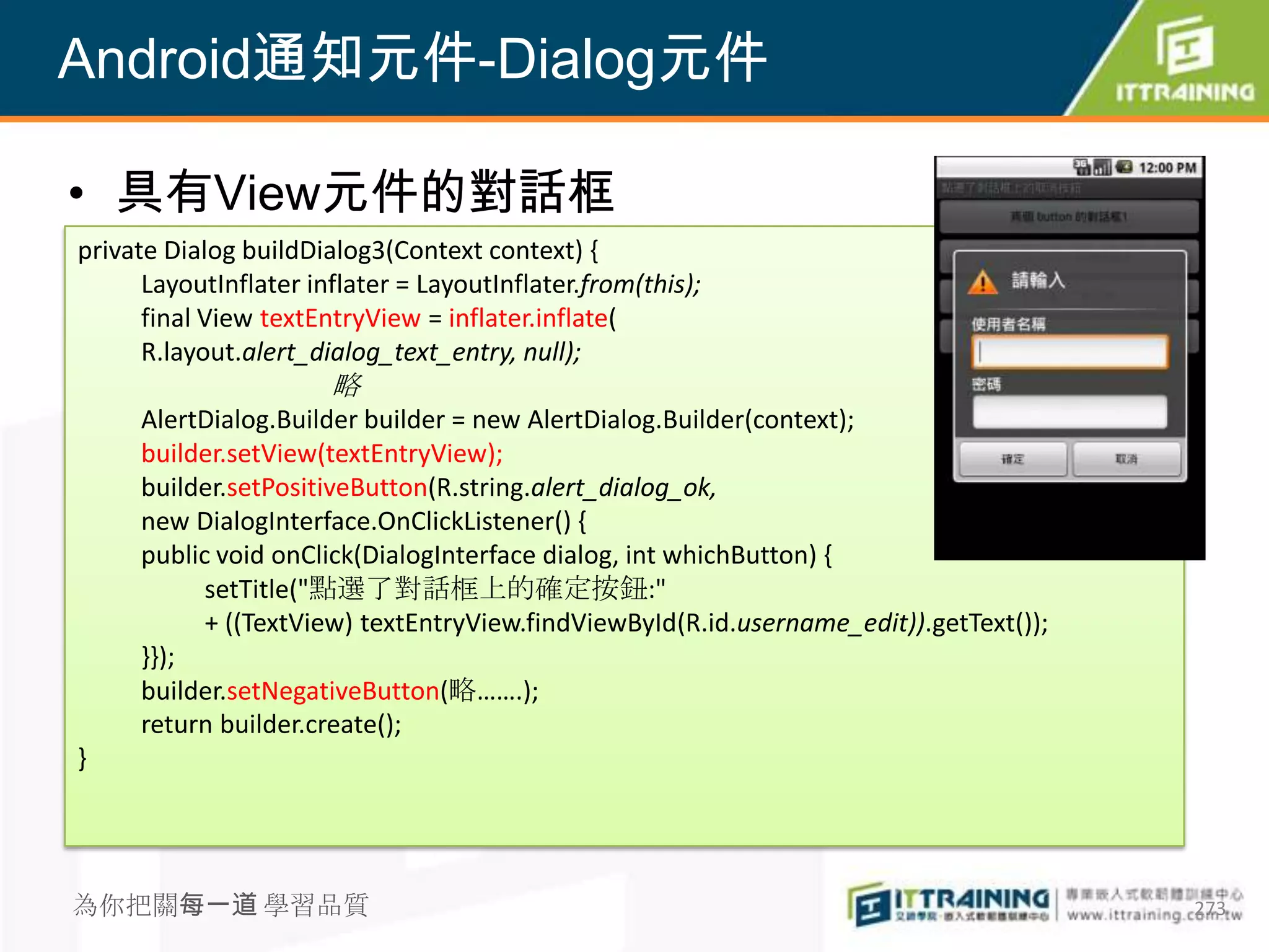 Android通知元件-Dialog元件

• 具有View元件的對話框
private Dialog buildDialog3(Context context) {
      LayoutInflater inflater = LayoutInflater.from(this);
      final View textEntryView = inflater.inflate(
      R.layout.alert_dialog_text_entry, null);
                       略
     AlertDialog.Builder builder = new AlertDialog.Builder(context);
     builder.setView(textEntryView);
     builder.setPositiveButton(R.string.alert_dialog_ok,
     new DialogInterface.OnClickListener() {
     public void onClick(DialogInterface dialog, int whichButton) {
           setTitle("點選了對話框上的確定按鈕:"
           + ((TextView) textEntryView.findViewById(R.id.username_edit)).getText());
     }});
     builder.setNegativeButton(略…….);
     return builder.create();
}




為你把關每一道 學習品質                                                                           273
 