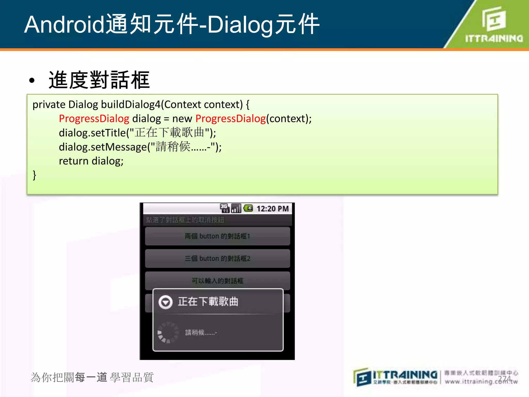 Android通知元件-Dialog元件

• 進度對話框
private Dialog buildDialog4(Context context) {
      ProgressDialog dialog = new ProgressDialog(context);
      dialog.setTitle("正在下載歌曲");
      dialog.setMessage("請稍候……-");
      return dialog;
}




為你把關每一道 學習品質                                                 274
 