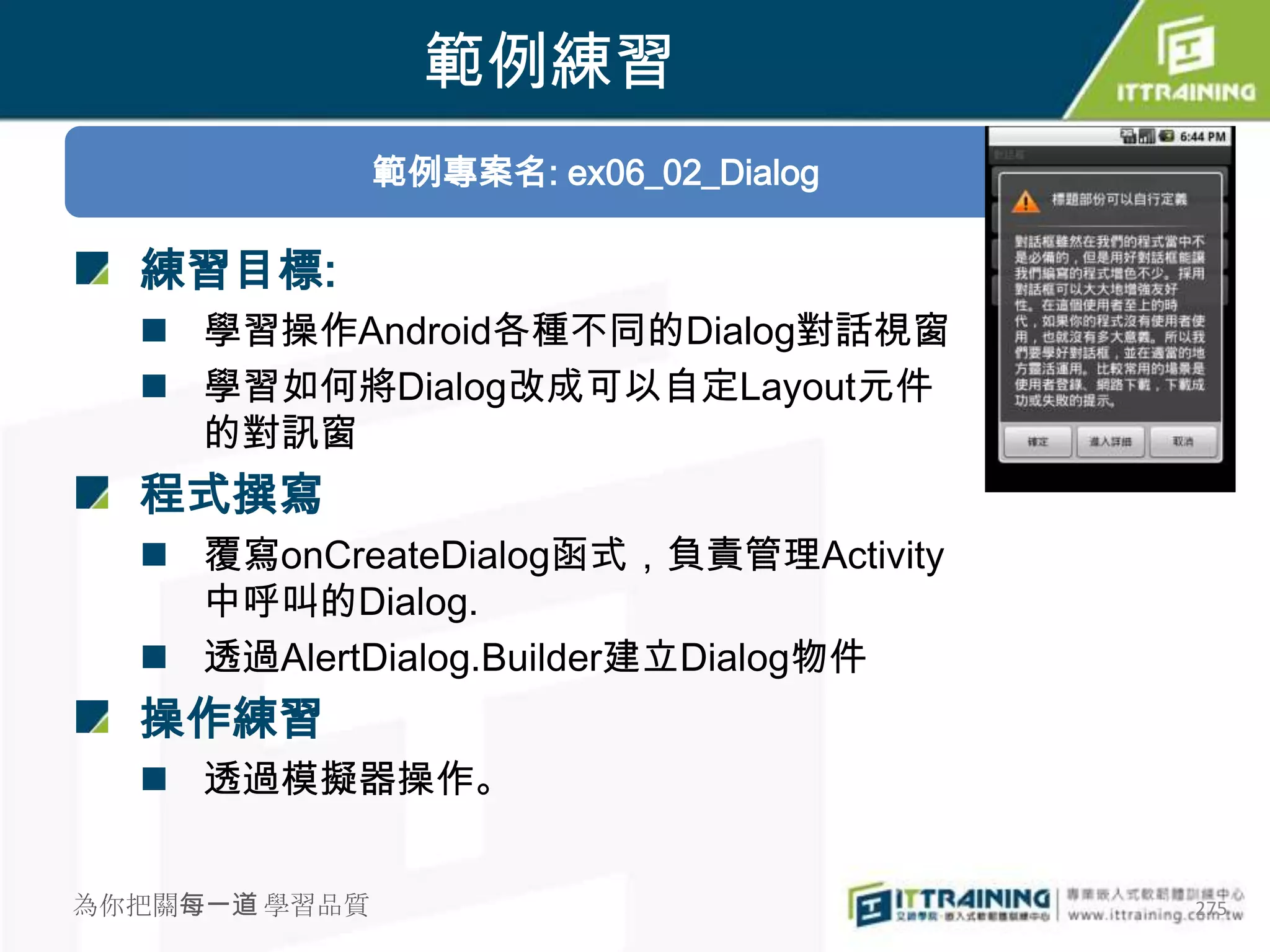 範例練習
               範例專案名: ex06_02_Dialog

  練習目標:
   學習操作Android各種不同的Dialog對話視窗
   學習如何將Dialog改成可以自定Layout元件
    的對訊窗
  程式撰寫
   覆寫onCreateDialog函式，負責管理Activity
    中呼叫的Dialog.
   透過AlertDialog.Builder建立Dialog物件
  操作練習
   透過模擬器操作。


為你把關每一道 學習品質                           275
 
