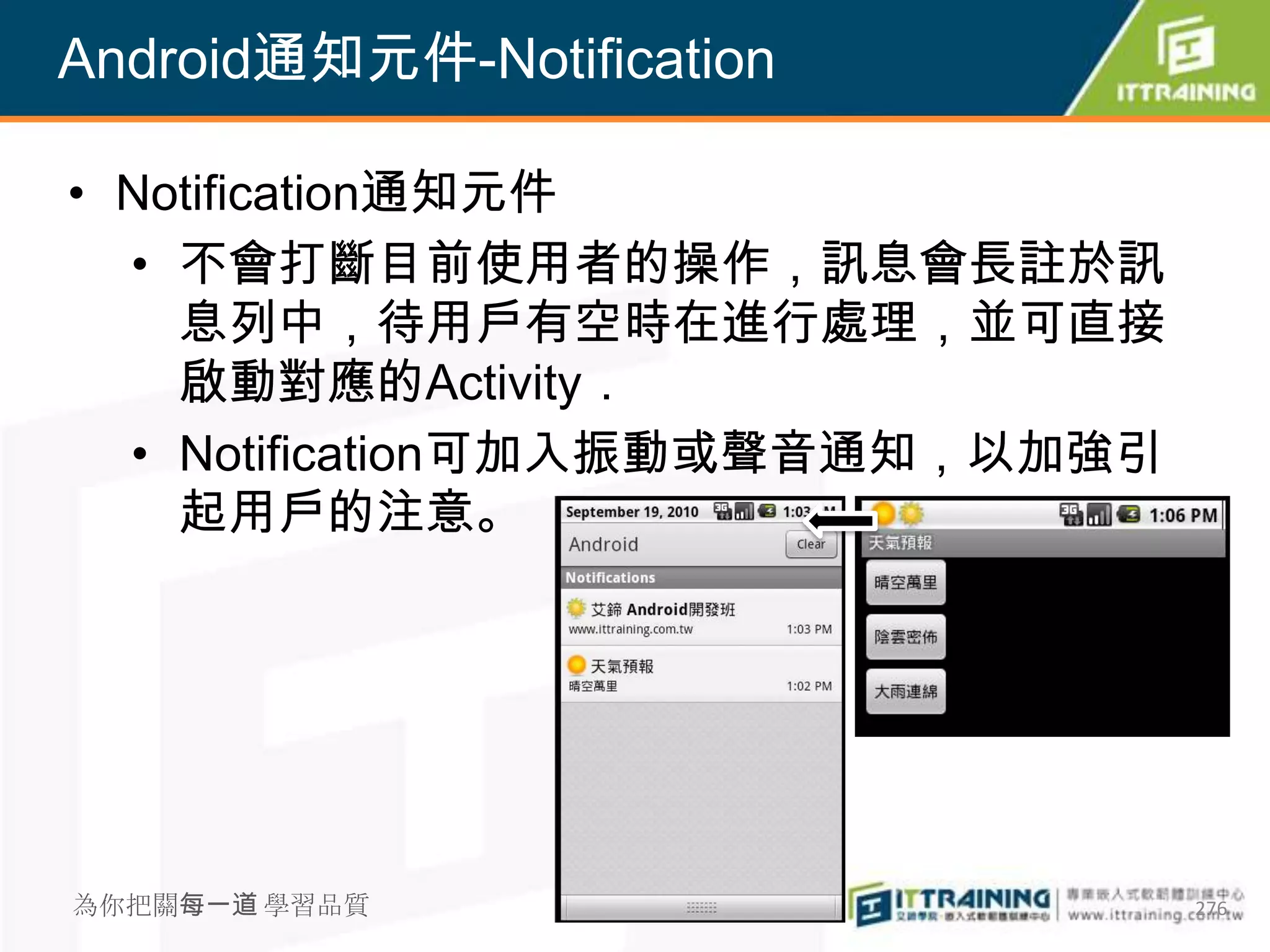 Android通知元件-Notification

• Notification通知元件
  • 不會打斷目前使用者的操作，訊息會長註於訊
    息列中，待用戶有空時在進行處理，並可直接
    啟動對應的Activity．
  • Notification可加入振動或聲音通知，以加強引
    起用戶的注意。




為你把關每一道 學習品質                      276
 