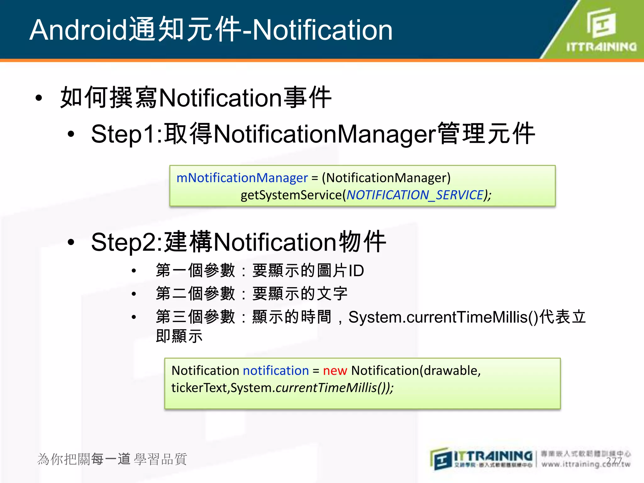 Android通知元件-Notification

• 如何撰寫Notification事件
  • Step1:取得NotificationManager管理元件
             mNotificationManager = (NotificationManager)
                        getSystemService(NOTIFICATION_SERVICE);


  • Step2:建構Notification物件
       •   第一個參數：要顯示的圖片ID
       •   第二個參數：要顯示的文字
       •   第三個參數：顯示的時間，System.currentTimeMillis()代表立
           即顯示

            Notification notification = new Notification(drawable,
            tickerText,System.currentTimeMillis());




為你把關每一道 學習品質                                                         277
 
