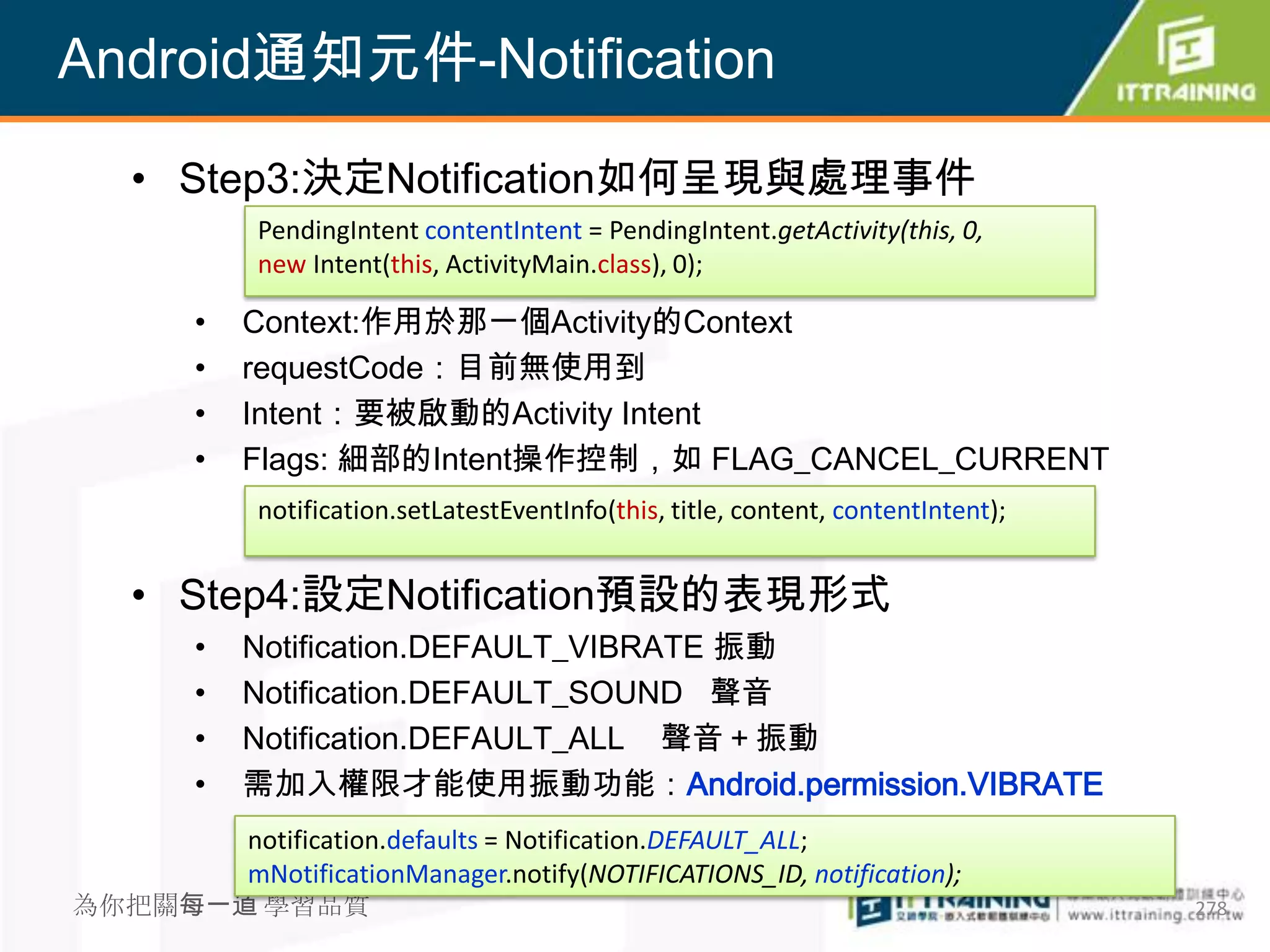 Android通知元件-Notification

  • Step3:決定Notification如何呈現與處理事件
        PendingIntent contentIntent = PendingIntent.getActivity(this, 0,
        new Intent(this, ActivityMain.class), 0);

    •   Context:作用於那一個Activity的Context
    •   requestCode：目前無使用到
    •   Intent：要被啟動的Activity Intent
    •   Flags: 細部的Intent操作控制，如 FLAG_CANCEL_CURRENT
        notification.setLatestEventInfo(this, title, content, contentIntent);


  • Step4:設定Notification預設的表現形式
    •   Notification.DEFAULT_VIBRATE 振動
    •   Notification.DEFAULT_SOUND 聲音
    •   Notification.DEFAULT_ALL 聲音＋振動
    •   需加入權限才能使用振動功能：Android.permission.VIBRATE
        notification.defaults = Notification.DEFAULT_ALL;
        mNotificationManager.notify(NOTIFICATIONS_ID, notification);
為你把關每一道 學習品質                                                                    278
 