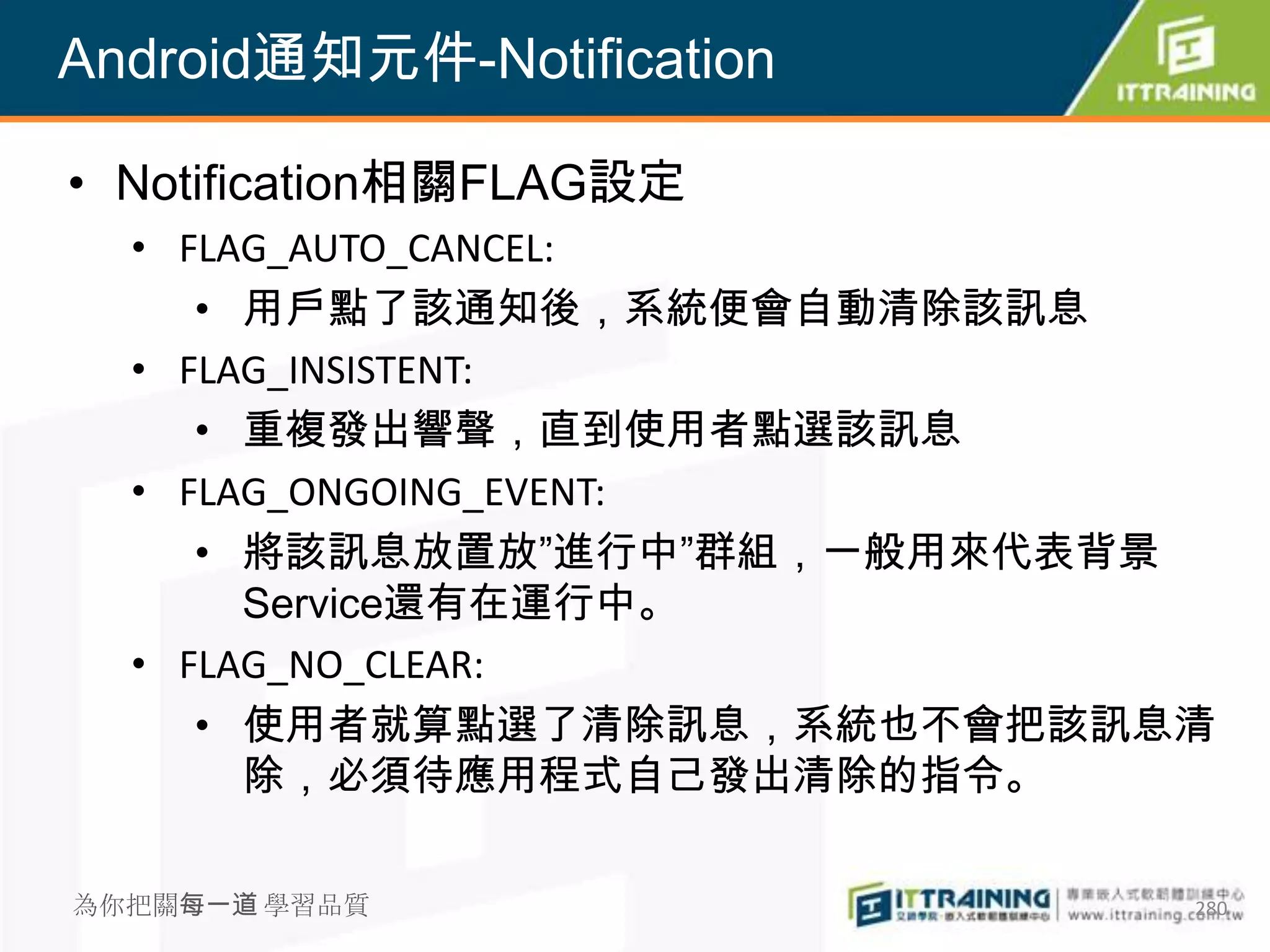 Android通知元件-Notification

• Notification相關FLAG設定
  • FLAG_AUTO_CANCEL:
     • 用戶點了該通知後，系統便會自動清除該訊息
  • FLAG_INSISTENT:
     • 重複發出響聲，直到使用者點選該訊息
  • FLAG_ONGOING_EVENT:
     • 將該訊息放置放”進行中”群組，一般用來代表背景
       Service還有在運行中。
  • FLAG_NO_CLEAR:
     • 使用者就算點選了清除訊息，系統也不會把該訊息清
       除，必須待應用程式自己發出清除的指令。

為你把關每一道 學習品質                 280
 