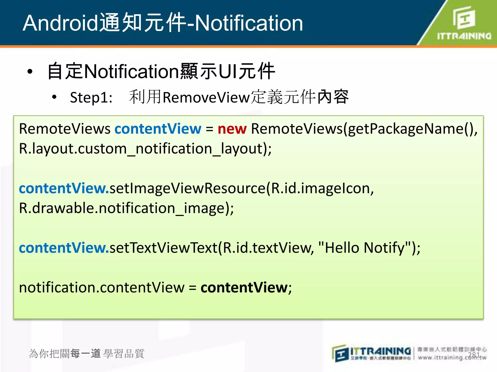 Android通知元件-Notification

 • 自定Notification顯示UI元件
    • Step1: 利用RemoveView定義元件內容
RemoteViews contentView = new RemoteViews(getPackageName(),
R.layout.custom_notification_layout);

contentView.setImageViewResource(R.id.imageIcon,
R.drawable.notification_image);

contentView.setTextViewText(R.id.textView, "Hello Notify");

notification.contentView = contentView;


 為你把關每一道 學習品質                                                 281
 