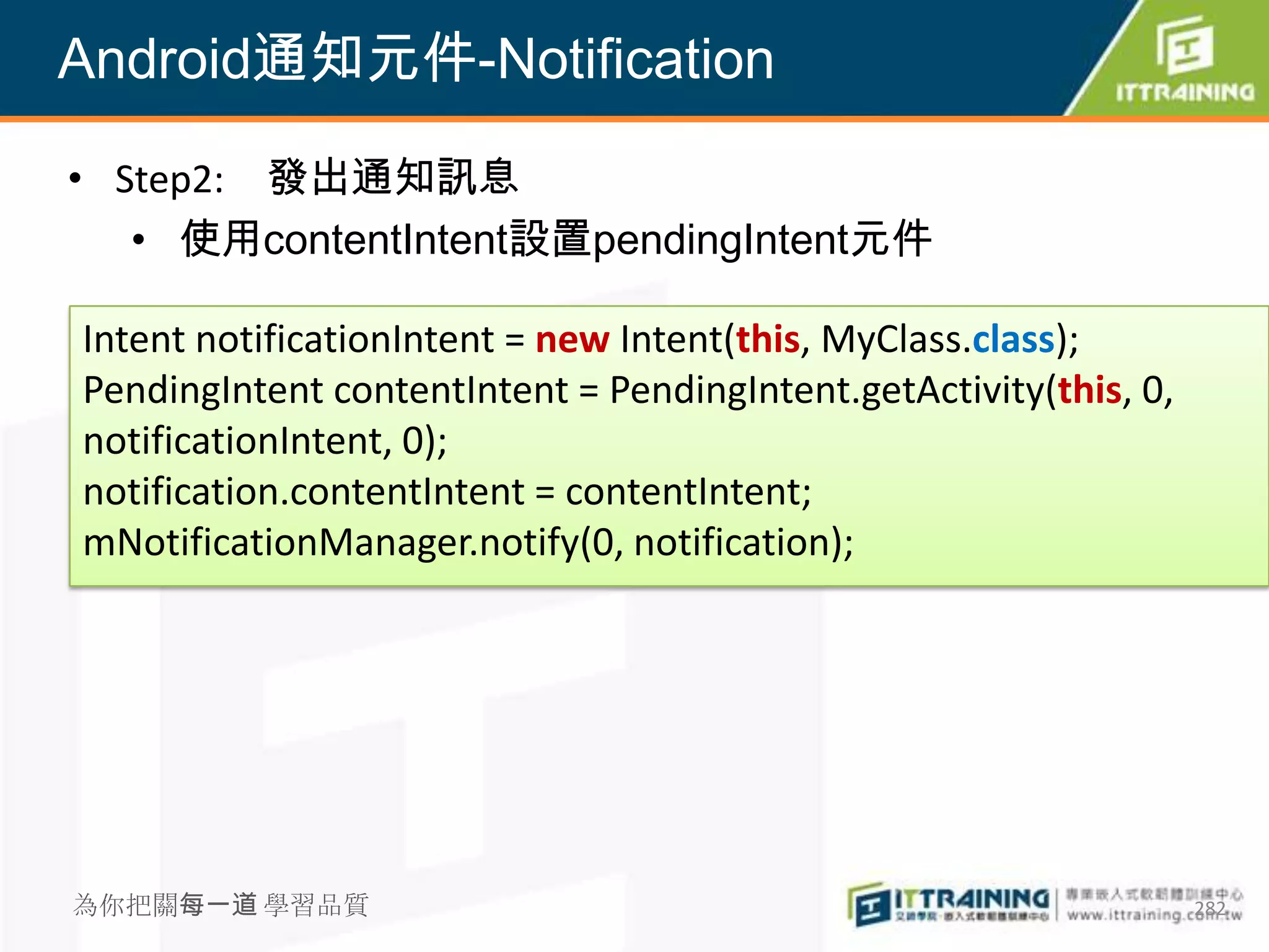 Android通知元件-Notification

• Step2: 發出通知訊息
   • 使用contentIntent設置pendingIntent元件

Intent notificationIntent = new Intent(this, MyClass.class);
PendingIntent contentIntent = PendingIntent.getActivity(this, 0,
notificationIntent, 0);
notification.contentIntent = contentIntent;
mNotificationManager.notify(0, notification);




為你把關每一道 學習品質                                                       282
 
