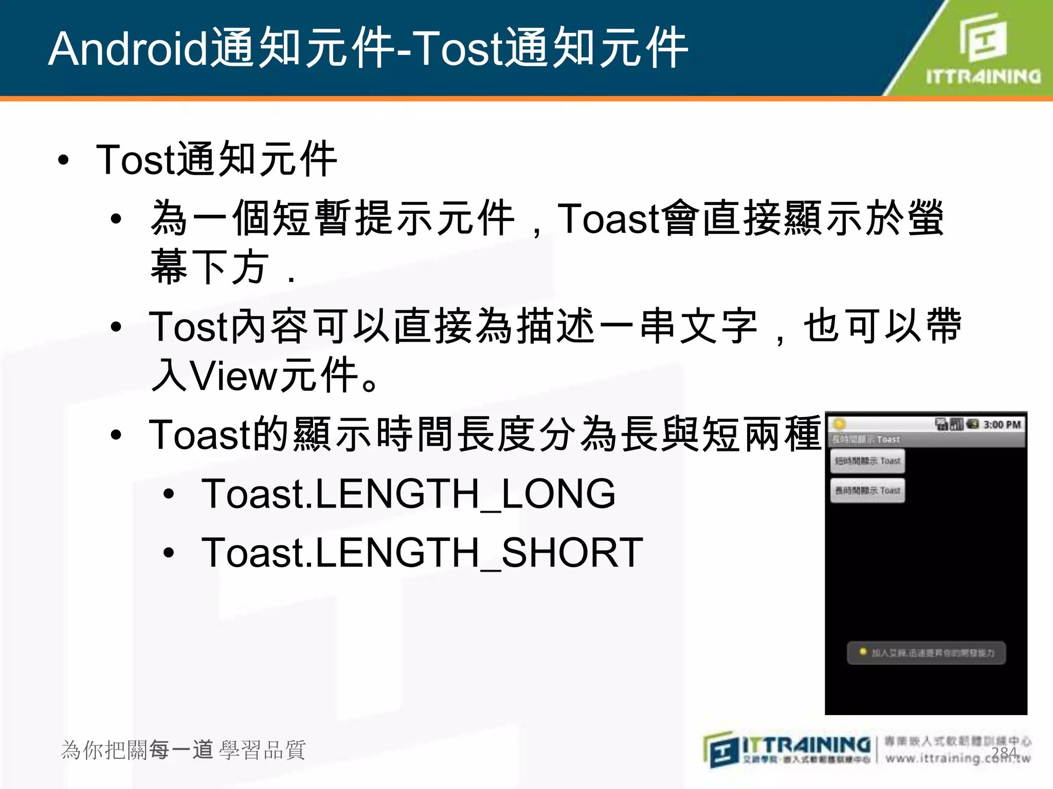 Android通知元件-Tost通知元件

• Tost通知元件
   • 為一個短暫提示元件，Toast會直接顯示於螢
     幕下方．
   • Tost內容可以直接為描述一串文字，也可以帶
     入View元件。
   • Toast的顯示時間長度分為長與短兩種
      • Toast.LENGTH_LONG
      • Toast.LENGTH_SHORT



為你把關每一道 學習品質                  284
 