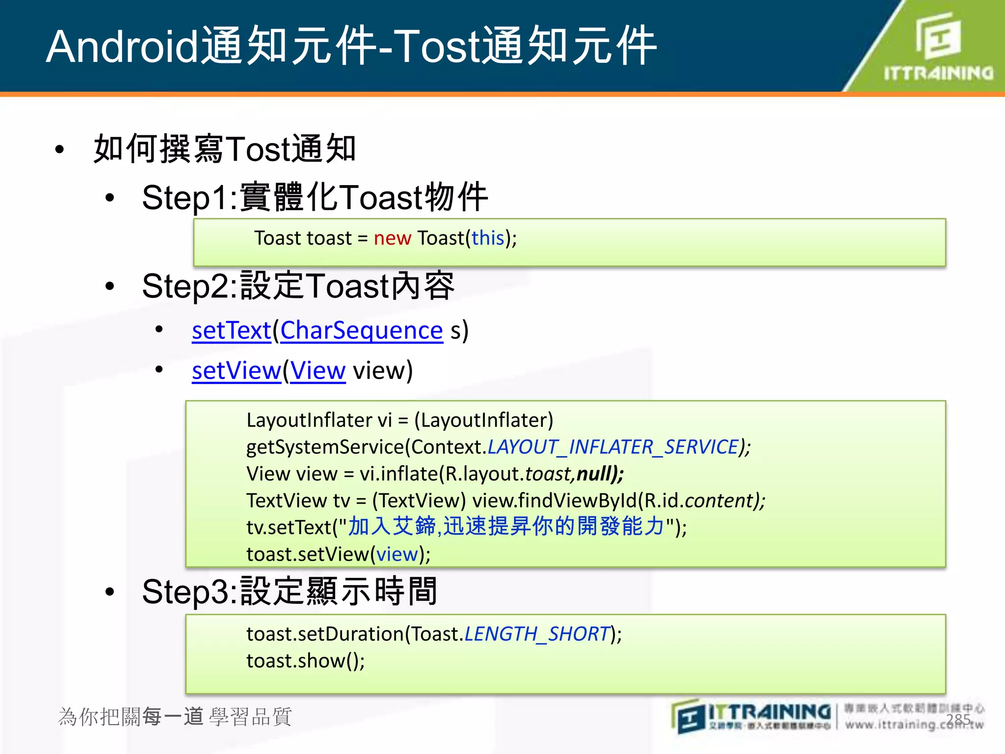 Android通知元件-Tost通知元件

• 如何撰寫Tost通知
  • Step1:實體化Toast物件
           Toast toast = new Toast(this);

  • Step2:設定Toast內容
    • setText(CharSequence s)
    • setView(View view)
           LayoutInflater vi = (LayoutInflater)
           getSystemService(Context.LAYOUT_INFLATER_SERVICE);
           View view = vi.inflate(R.layout.toast,null);
           TextView tv = (TextView) view.findViewById(R.id.content);
           tv.setText("加入艾鍗,迅速提昇你的開發能力");
           toast.setView(view);
  • Step3:設定顯示時間
           toast.setDuration(Toast.LENGTH_SHORT);
           toast.show();

為你把關每一道 學習品質                                                           285
 