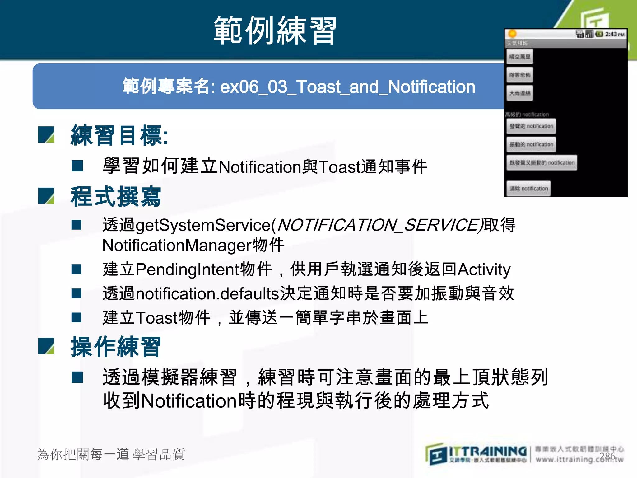 範例練習
        範例專案名: ex06_03_Toast_and_Notification

  練習目標:
   學習如何建立Notification與Toast通知事件
  程式撰寫
     透過getSystemService(NOTIFICATION_SERVICE)取得
      NotificationManager物件
     建立PendingIntent物件，供用戶執選通知後返回Activity
     透過notification.defaults決定通知時是否要加振動與音效
     建立Toast物件，並傳送一簡單字串於畫面上
  操作練習
   透過模擬器練習，練習時可注意畫面的最上頂狀態列
    收到Notification時的程現與執行後的處理方式

為你把關每一道 學習品質                                       286
 