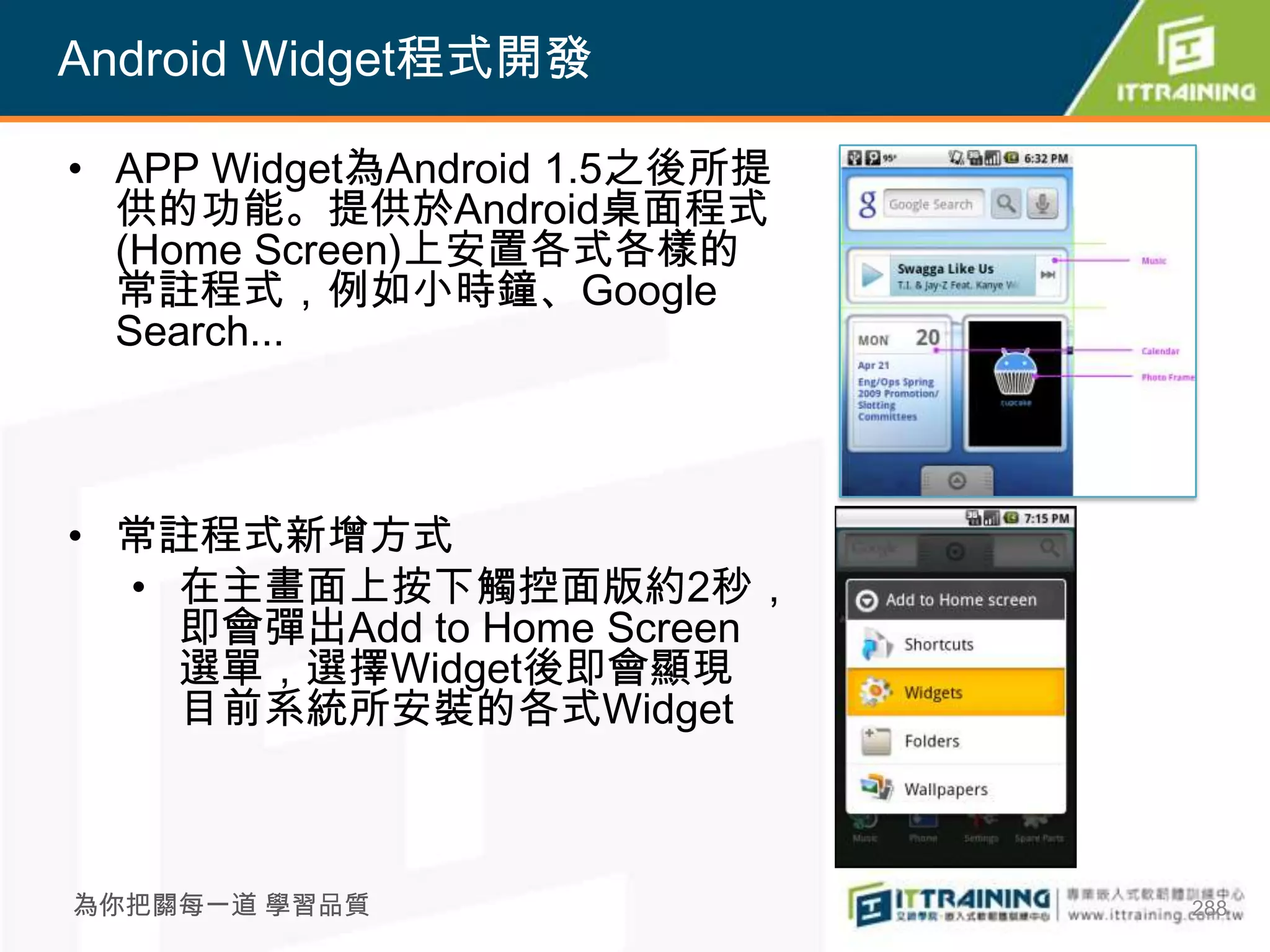 Android Widget程式開發

• APP Widget為Android 1.5之後所提
  供的功能。提供於Android桌面程式
  (Home Screen)上安置各式各樣的
  常註程式，例如小時鐘、Google
  Search...



• 常註程式新增方式
  • 在主畫面上按下觸控面版約2秒，
    即會彈出Add to Home Screen
    選單，選擇Widget後即會顯現
    目前系統所安裝的各式Widget



為你把關每一道 學習品質                   288
 