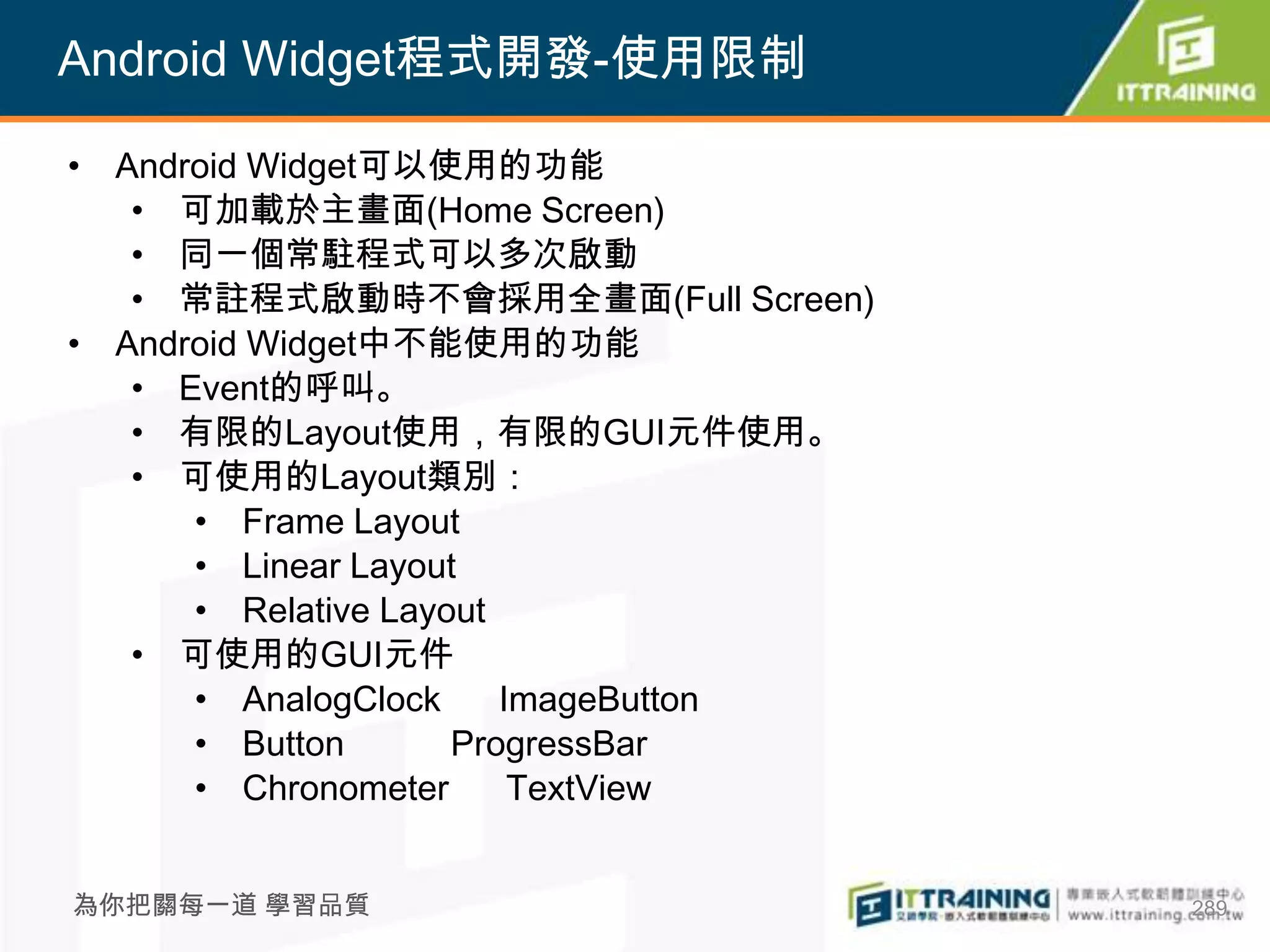 Android Widget程式開發-使用限制

• Android Widget可以使用的功能
   • 可加載於主畫面(Home Screen)
   • 同一個常駐程式可以多次啟動
   • 常註程式啟動時不會採用全畫面(Full Screen)
• Android Widget中不能使用的功能
   • Event的呼叫。
   • 有限的Layout使用，有限的GUI元件使用。
   • 可使用的Layout類別：
      • Frame Layout
      • Linear Layout
      • Relative Layout
   • 可使用的GUI元件
      • AnalogClock     ImageButton
      • Button       ProgressBar
      • Chronometer      TextView


為你把關每一道 學習品質                          289
 